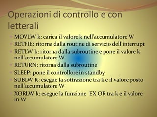 Operazioni di controllo e con
letterali
 MOVLW k: carica il valore k nell’accumulatore W
 RETFIE: ritorna dalla routine di servizio dell’interrupt
 RETLW k: ritorna dalla subroutine e pone il valore k
nell’accumulatore W
 RETURN: ritorna dalla subroutine
 SLEEP: pone il controllore in standby
 SUBLW K: esegue la sottrazione tra k e il valore posto
nell’accumulatore W
 XORLW k: esegue la funzione EX OR tra k e il valore
in W
 