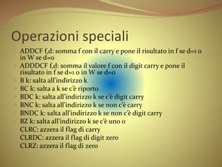 Operazioni speciali
 ADDCF f,d: somma f con il carry e pone il risultato in f se d=1 o
in W se d=0
 ADDDCF f,d: somma il valore f con il digit carry e pone il
risultato in f se d=1 o in W se d=0
 B k: salta all’indirizzo k
 BC k: salta a k se c’è riporto
 BDC k: salta all’indirizzo k se c’è digit carry
 BNC k: salta all’indirizzo k se non c’è carry
 BNDC k: salta all’indirizzo k se non c’è digit carry
 BZ k: salta all’indirizzo k se c’è uno 0
 CLRC: azzera il flag di carry
 CLRDC: azzera il flag di digit zero
 CLRZ: azzera il flag di zero
 