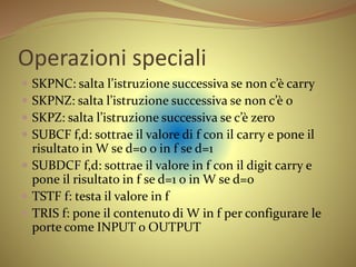 Operazioni speciali
 SKPNC: salta l’istruzione successiva se non c’è carry
 SKPNZ: salta l’istruzione successiva se non c’è 0
 SKPZ: salta l’istruzione successiva se c’è zero
 SUBCF f,d: sottrae il valore di f con il carry e pone il
risultato in W se d=0 o in f se d=1
 SUBDCF f,d: sottrae il valore in f con il digit carry e
pone il risultato in f se d=1 o in W se d=0
 TSTF f: testa il valore in f
 TRIS f: pone il contenuto di W in f per configurare le
porte come INPUT o OUTPUT
 