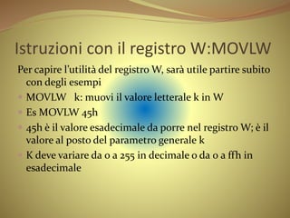 Istruzioni con il registro W:MOVLW
Per capire l’utilità del registro W, sarà utile partire subito
con degli esempi
 MOVLW k: muovi il valore letterale k in W
 Es MOVLW 45h
 45h è il valore esadecimale da porre nel registro W; è il
valore al posto del parametro generale k
 K deve variare da 0 a 255 in decimale o da 0 a ffh in
esadecimale
 