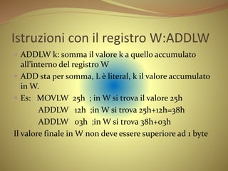 Istruzioni con il registro W:ADDLW
 ADDLW k: somma il valore k a quello accumulato
all’interno del registro W
 ADD sta per somma, L è literal, k il valore accumulato
in W.
 Es: MOVLW 25h ; in W si trova il valore 25h
ADDLW 12h ;in W si trova 25h+12h=38h
ADDLW 03h ;in W si trova 38h+03h
Il valore finale in W non deve essere superiore ad 1 byte
 