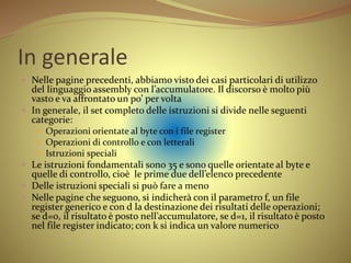 In generale
 Nelle pagine precedenti, abbiamo visto dei casi particolari di utilizzo
del linguaggio assembly con l’accumulatore. Il discorso è molto più
vasto e va affrontato un po’ per volta
 In generale, il set completo delle istruzioni si divide nelle seguenti
categorie:
 Operazioni orientate al byte con i file register
 Operazioni di controllo e con letterali
 Istruzioni speciali
 Le istruzioni fondamentali sono 35 e sono quelle orientate al byte e
quelle di controllo, cioè le prime due dell’elenco precedente
 Delle istruzioni speciali si può fare a meno
 Nelle pagine che seguono, si indicherà con il parametro f, un file
register generico e con d la destinazione dei risultati delle operazioni;
se d=0, il risultato è posto nell’accumulatore, se d=1, il risultato è posto
nel file register indicato; con k si indica un valore numerico
 