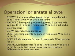 Operazioni orientate al byte
 ADDWF f, d: somma il contenuto in W con quello in f e
pone il risultato in W se d=0 o in f se d=1
 ANDWF f, d: esegue il prodotto logico tra il contenuto in
W e quello in f e pone il risultato in W se d=0 o in f se d=1
 CLRF f: azzera f
 CLRW: azzera l’accumulatore W
 COMF f,d: complementa f e pone in risultato in W se d=0 o
in f se d=1
 DECF f,d: decrementa f e pone il risultato in W se d=0 o in
f se d=1
 DECFSZ f,d: decrementa f e pone il risultato in W se d=0 o
in f se d=1; salta l’istruzione successiva se il risultato
dell’operazione è uguale a zero
 
