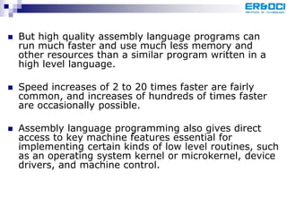  But high quality assembly language programs can
run much faster and use much less memory and
other resources than a similar program written in a
high level language.
 Speed increases of 2 to 20 times faster are fairly
common, and increases of hundreds of times faster
are occasionally possible.
 Assembly language programming also gives direct
access to key machine features essential for
implementing certain kinds of low level routines, such
as an operating system kernel or microkernel, device
drivers, and machine control.
 