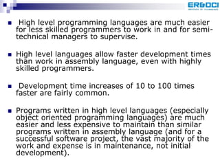  High level programming languages are much easier
for less skilled programmers to work in and for semi-
technical managers to supervise.
 High level languages allow faster development times
than work in assembly language, even with highly
skilled programmers.
 Development time increases of 10 to 100 times
faster are fairly common.
 Programs written in high level languages (especially
object oriented programming languages) are much
easier and less expensive to maintain than similar
programs written in assembly language (and for a
successful software project, the vast majority of the
work and expense is in maintenance, not initial
development).
 