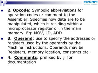  2. Opcode: Symbolic abbreviations for
operation codes or comment to the
Assembler. Specifies how data are to be
manipulated, which is residing within a
microprocessor register or in the main
memory. Eg: MOV, LD, ADD
 3. Operand: use to specify the addresses or
registers used by the operands by the
Machine instructions. Operands may be
Registers, memory location, constants etc.
 4. Comments: prefixed by ; for
documentation
 