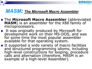 MASM: The Microsoft Macro Assembler
 The Microsoft Macro Assembler (abbreviated
MASM) is an assembler for the X86 family of
microprocessors.
 It was originally produced by Microsoft for
development work on their MS-DOS, and was
for some time the most popular assembler
available for that operating system.
 It supported a wide variety of macro facilities
and structured programming idioms, including
high-level constructions for looping, procedure
calls and alternation (therefore, MASM is an
example of a high-level Assembler).
 
