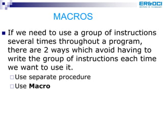 MACROS
 If we need to use a group of instructions
several times throughout a program,
there are 2 ways which avoid having to
write the group of instructions each time
we want to use it.
Use separate procedure
Use Macro
 