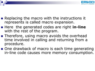  Replacing the macro with the instructions it
represents is called macro expansion.
 Here the generated codes are right in-line
with the rest of the program.
 Therefore, using macro avoids the overhead
time involved in calling and returning from a
procedure.
 One drawback of macro is each time generating
in-line code causes more memory consumption.
 