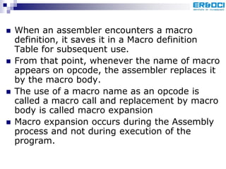  When an assembler encounters a macro
definition, it saves it in a Macro definition
Table for subsequent use.
 From that point, whenever the name of macro
appears on opcode, the assembler replaces it
by the macro body.
 The use of a macro name as an opcode is
called a macro call and replacement by macro
body is called macro expansion
 Macro expansion occurs during the Assembly
process and not during execution of the
program.
 