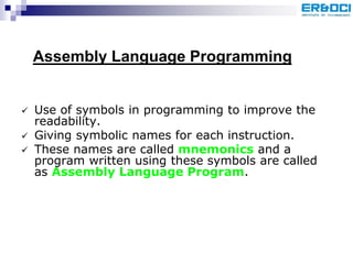  Use of symbols in programming to improve the
readability.
 Giving symbolic names for each instruction.
 These names are called mnemonics and a
program written using these symbols are called
as Assembly Language Program.
Assembly Language Programming
 