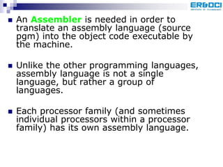  An Assembler is needed in order to
translate an assembly language (source
pgm) into the object code executable by
the machine.
 Unlike the other programming languages,
assembly language is not a single
language, but rather a group of
languages.
 Each processor family (and sometimes
individual processors within a processor
family) has its own assembly language.
 