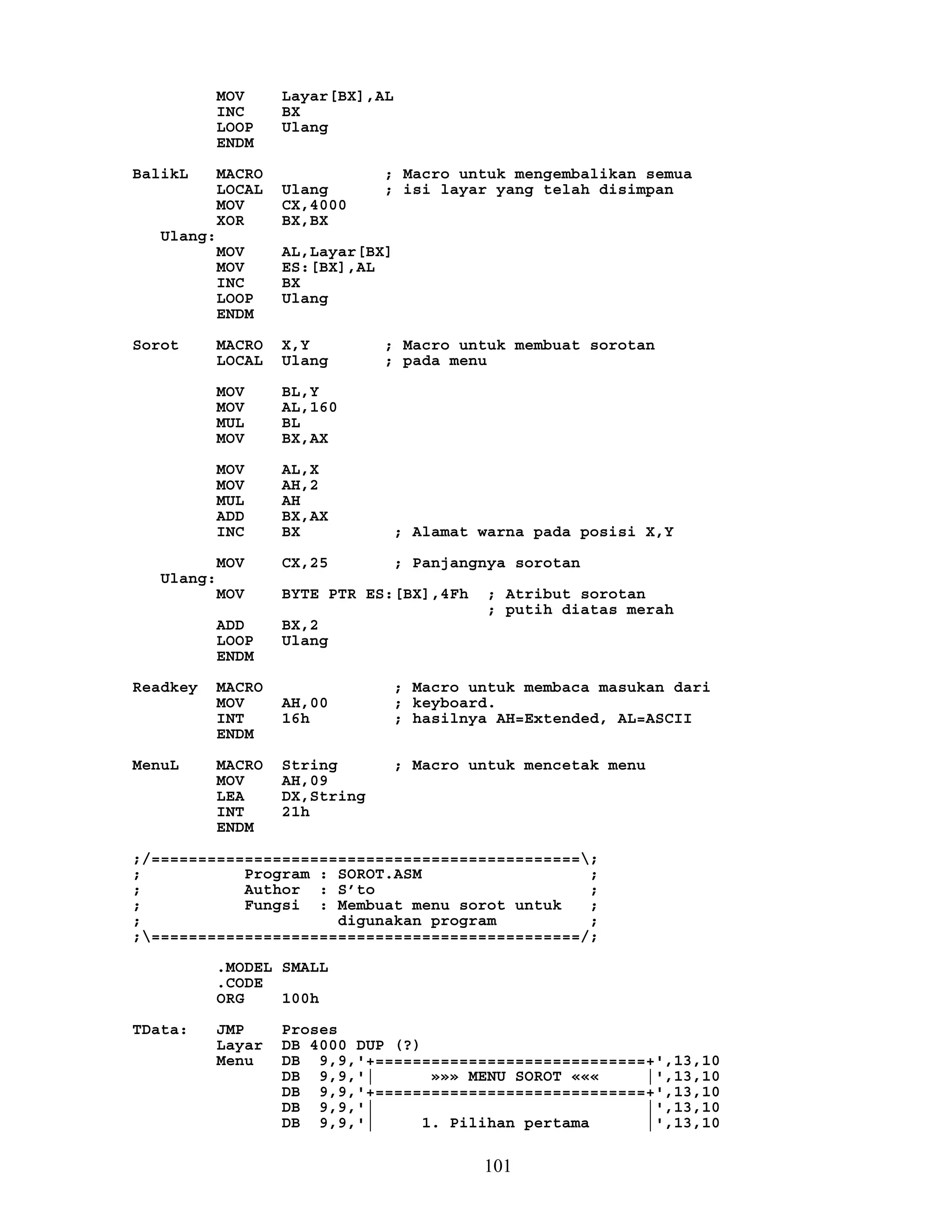 MOV Layar[BX],AL
INC BX
LOOP Ulang
ENDM
BalikL MACRO ; Macro untuk mengembalikan semua
LOCAL Ulang ; isi layar yang telah disimpan
MOV CX,4000
XOR BX,BX
Ulang:
MOV AL,Layar[BX]
MOV ES:[BX],AL
INC BX
LOOP Ulang
ENDM
Sorot MACRO X,Y ; Macro untuk membuat sorotan
LOCAL Ulang ; pada menu
MOV BL,Y
MOV AL,160
MUL BL
MOV BX,AX
MOV AL,X
MOV AH,2
MUL AH
ADD BX,AX
INC BX ; Alamat warna pada posisi X,Y
MOV CX,25 ; Panjangnya sorotan
Ulang:
MOV BYTE PTR ES:[BX],4Fh ; Atribut sorotan
; putih diatas merah
ADD BX,2
LOOP Ulang
ENDM
Readkey MACRO ; Macro untuk membaca masukan dari
MOV AH,00 ; keyboard.
INT 16h ; hasilnya AH=Extended, AL=ASCII
ENDM
MenuL MACRO String ; Macro untuk mencetak menu
MOV AH,09
LEA DX,String
INT 21h
ENDM
;/==============================================;
; Program : SOROT.ASM ;
; Author : S’to ;
; Fungsi : Membuat menu sorot untuk ;
; digunakan program ;
;==============================================/;
.MODEL SMALL
.CODE
ORG 100h
TData: JMP Proses
Layar DB 4000 DUP (?)
Menu DB 9,9,'+=============================+',13,10
DB 9,9,'| »»» MENU SOROT ««« |',13,10
DB 9,9,'+=============================+',13,10
DB 9,9,'| |',13,10
DB 9,9,'| 1. Pilihan pertama |',13,10
101
 