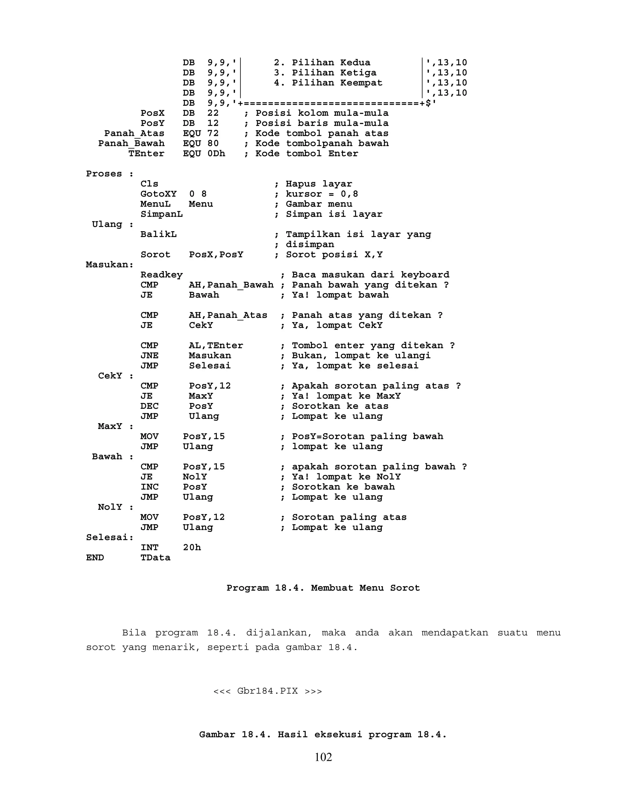 DB 9,9,'| 2. Pilihan Kedua |',13,10
DB 9,9,'| 3. Pilihan Ketiga |',13,10
DB 9,9,'| 4. Pilihan Keempat |',13,10
DB 9,9,'| |',13,10
DB 9,9,'+=============================+$'
PosX DB 22 ; Posisi kolom mula-mula
PosY DB 12 ; Posisi baris mula-mula
Panah_Atas EQU 72 ; Kode tombol panah atas
Panah_Bawah EQU 80 ; Kode tombolpanah bawah
TEnter EQU 0Dh ; Kode tombol Enter
Proses :
Cls ; Hapus layar
GotoXY 0 8 ; kursor = 0,8
MenuL Menu ; Gambar menu
SimpanL ; Simpan isi layar
Ulang :
BalikL ; Tampilkan isi layar yang
; disimpan
Sorot PosX,PosY ; Sorot posisi X,Y
Masukan:
Readkey ; Baca masukan dari keyboard
CMP AH,Panah_Bawah ; Panah bawah yang ditekan ?
JE Bawah ; Ya! lompat bawah
CMP AH,Panah_Atas ; Panah atas yang ditekan ?
JE CekY ; Ya, lompat CekY
CMP AL,TEnter ; Tombol enter yang ditekan ?
JNE Masukan ; Bukan, lompat ke ulangi
JMP Selesai ; Ya, lompat ke selesai
CekY :
CMP PosY,12 ; Apakah sorotan paling atas ?
JE MaxY ; Ya! lompat ke MaxY
DEC PosY ; Sorotkan ke atas
JMP Ulang ; Lompat ke ulang
MaxY :
MOV PosY,15 ; PosY=Sorotan paling bawah
JMP Ulang ; lompat ke ulang
Bawah :
CMP PosY,15 ; apakah sorotan paling bawah ?
JE NolY ; Ya! lompat ke NolY
INC PosY ; Sorotkan ke bawah
JMP Ulang ; Lompat ke ulang
NolY :
MOV PosY,12 ; Sorotan paling atas
JMP Ulang ; Lompat ke ulang
Selesai:
INT 20h
END TData
Program 18.4. Membuat Menu Sorot
Bila program 18.4. dijalankan, maka anda akan mendapatkan suatu menu
sorot yang menarik, seperti pada gambar 18.4.
<<< Gbr184.PIX >>>
Gambar 18.4. Hasil eksekusi program 18.4.
102
 