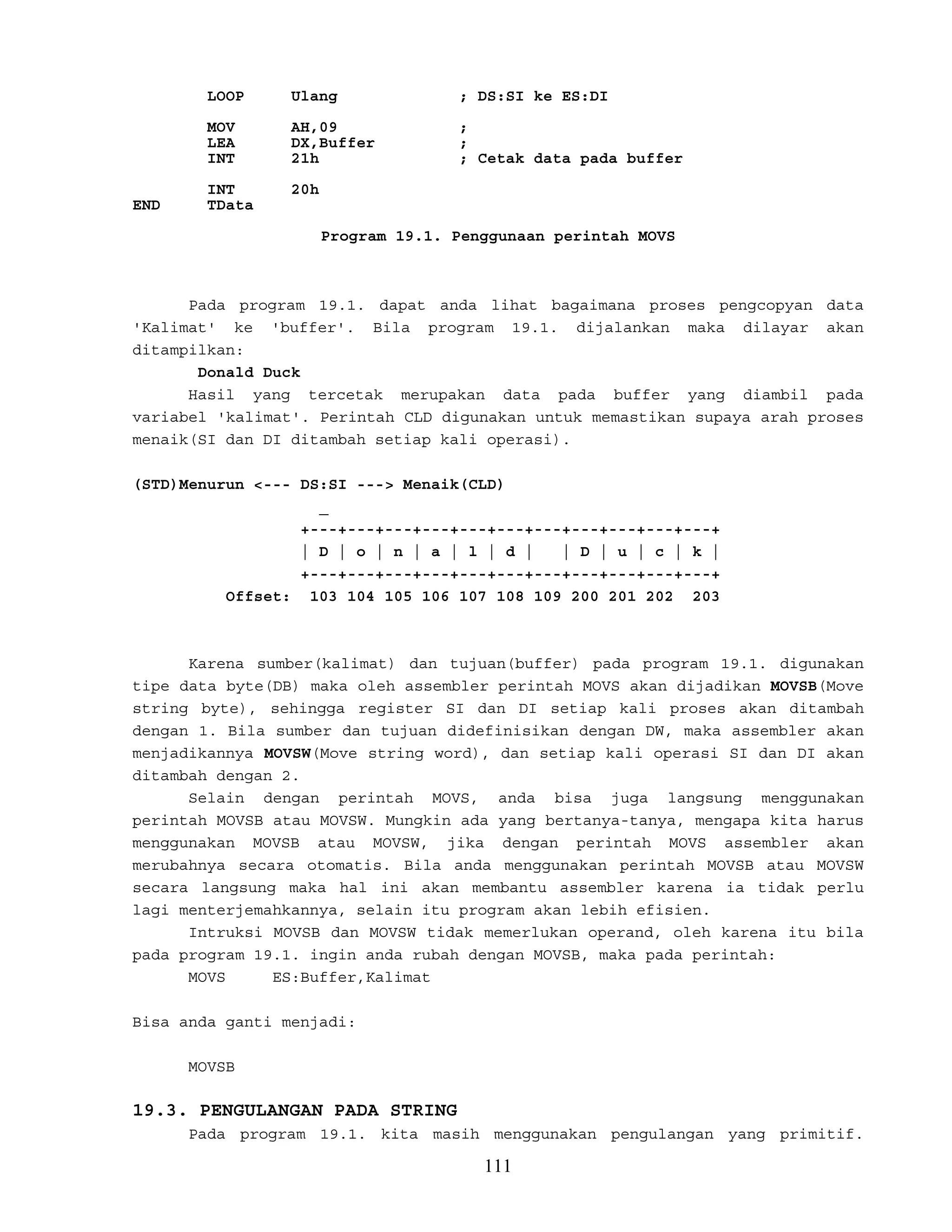 LOOP Ulang ; DS:SI ke ES:DI
MOV AH,09 ;
LEA DX,Buffer ;
INT 21h ; Cetak data pada buffer
INT 20h
END TData
Program 19.1. Penggunaan perintah MOVS
Pada program 19.1. dapat anda lihat bagaimana proses pengcopyan data
'Kalimat' ke 'buffer'. Bila program 19.1. dijalankan maka dilayar akan
ditampilkan:
Donald Duck
Hasil yang tercetak merupakan data pada buffer yang diambil pada
variabel 'kalimat'. Perintah CLD digunakan untuk memastikan supaya arah proses
menaik(SI dan DI ditambah setiap kali operasi).
(STD)Menurun <--- DS:SI ---> Menaik(CLD)
_
+---+---+---+---+---+---+---+---+---+---+---+
| D | o | n | a | l | d | | D | u | c | k |
+---+---+---+---+---+---+---+---+---+---+---+
Offset: 103 104 105 106 107 108 109 200 201 202 203
Karena sumber(kalimat) dan tujuan(buffer) pada program 19.1. digunakan
tipe data byte(DB) maka oleh assembler perintah MOVS akan dijadikan MOVSB(Move
string byte), sehingga register SI dan DI setiap kali proses akan ditambah
dengan 1. Bila sumber dan tujuan didefinisikan dengan DW, maka assembler akan
menjadikannya MOVSW(Move string word), dan setiap kali operasi SI dan DI akan
ditambah dengan 2.
Selain dengan perintah MOVS, anda bisa juga langsung menggunakan
perintah MOVSB atau MOVSW. Mungkin ada yang bertanya-tanya, mengapa kita harus
menggunakan MOVSB atau MOVSW, jika dengan perintah MOVS assembler akan
merubahnya secara otomatis. Bila anda menggunakan perintah MOVSB atau MOVSW
secara langsung maka hal ini akan membantu assembler karena ia tidak perlu
lagi menterjemahkannya, selain itu program akan lebih efisien.
Intruksi MOVSB dan MOVSW tidak memerlukan operand, oleh karena itu bila
pada program 19.1. ingin anda rubah dengan MOVSB, maka pada perintah:
MOVS ES:Buffer,Kalimat
Bisa anda ganti menjadi:
MOVSB
19.3. PENGULANGAN PADA STRING
Pada program 19.1. kita masih menggunakan pengulangan yang primitif.
111
 
