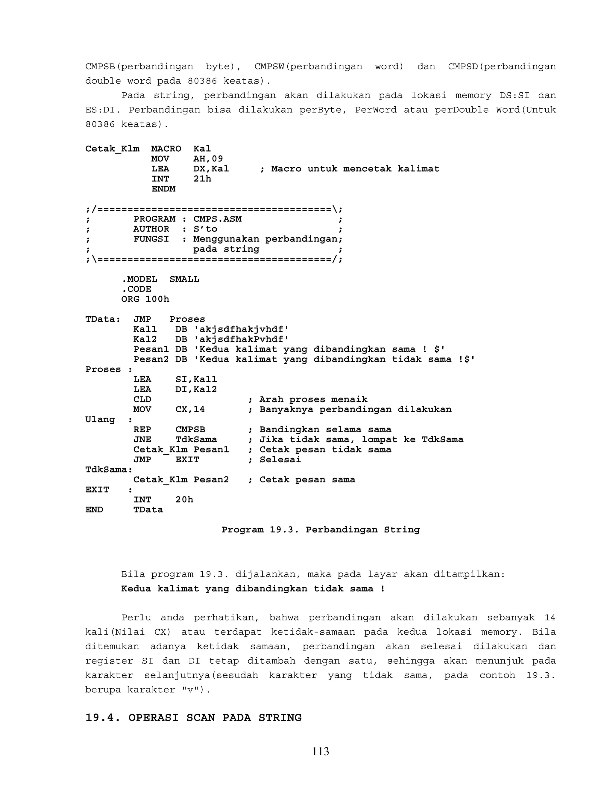 CMPSB(perbandingan byte), CMPSW(perbandingan word) dan CMPSD(perbandingan
double word pada 80386 keatas).
Pada string, perbandingan akan dilakukan pada lokasi memory DS:SI dan
ES:DI. Perbandingan bisa dilakukan perByte, PerWord atau perDouble Word(Untuk
80386 keatas).
Cetak_Klm MACRO Kal
MOV AH,09
LEA DX,Kal ; Macro untuk mencetak kalimat
INT 21h
ENDM
;/=======================================;
; PROGRAM : CMPS.ASM ;
; AUTHOR : S’to ;
; FUNGSI : Menggunakan perbandingan;
; pada string ;
;=======================================/;
.MODEL SMALL
.CODE
ORG 100h
TData: JMP Proses
Kal1 DB 'akjsdfhakjvhdf'
Kal2 DB 'akjsdfhakPvhdf'
Pesan1 DB 'Kedua kalimat yang dibandingkan sama ! $'
Pesan2 DB 'Kedua kalimat yang dibandingkan tidak sama !$'
Proses :
LEA SI,Kal1
LEA DI,Kal2
CLD ; Arah proses menaik
MOV CX,14 ; Banyaknya perbandingan dilakukan
Ulang :
REP CMPSB ; Bandingkan selama sama
JNE TdkSama ; Jika tidak sama, lompat ke TdkSama
Cetak_Klm Pesan1 ; Cetak pesan tidak sama
JMP EXIT ; Selesai
TdkSama:
Cetak_Klm Pesan2 ; Cetak pesan sama
EXIT :
INT 20h
END TData
Program 19.3. Perbandingan String
Bila program 19.3. dijalankan, maka pada layar akan ditampilkan:
Kedua kalimat yang dibandingkan tidak sama !
Perlu anda perhatikan, bahwa perbandingan akan dilakukan sebanyak 14
kali(Nilai CX) atau terdapat ketidak-samaan pada kedua lokasi memory. Bila
ditemukan adanya ketidak samaan, perbandingan akan selesai dilakukan dan
register SI dan DI tetap ditambah dengan satu, sehingga akan menunjuk pada
karakter selanjutnya(sesudah karakter yang tidak sama, pada contoh 19.3.
berupa karakter "v").
19.4. OPERASI SCAN PADA STRING
113
 
