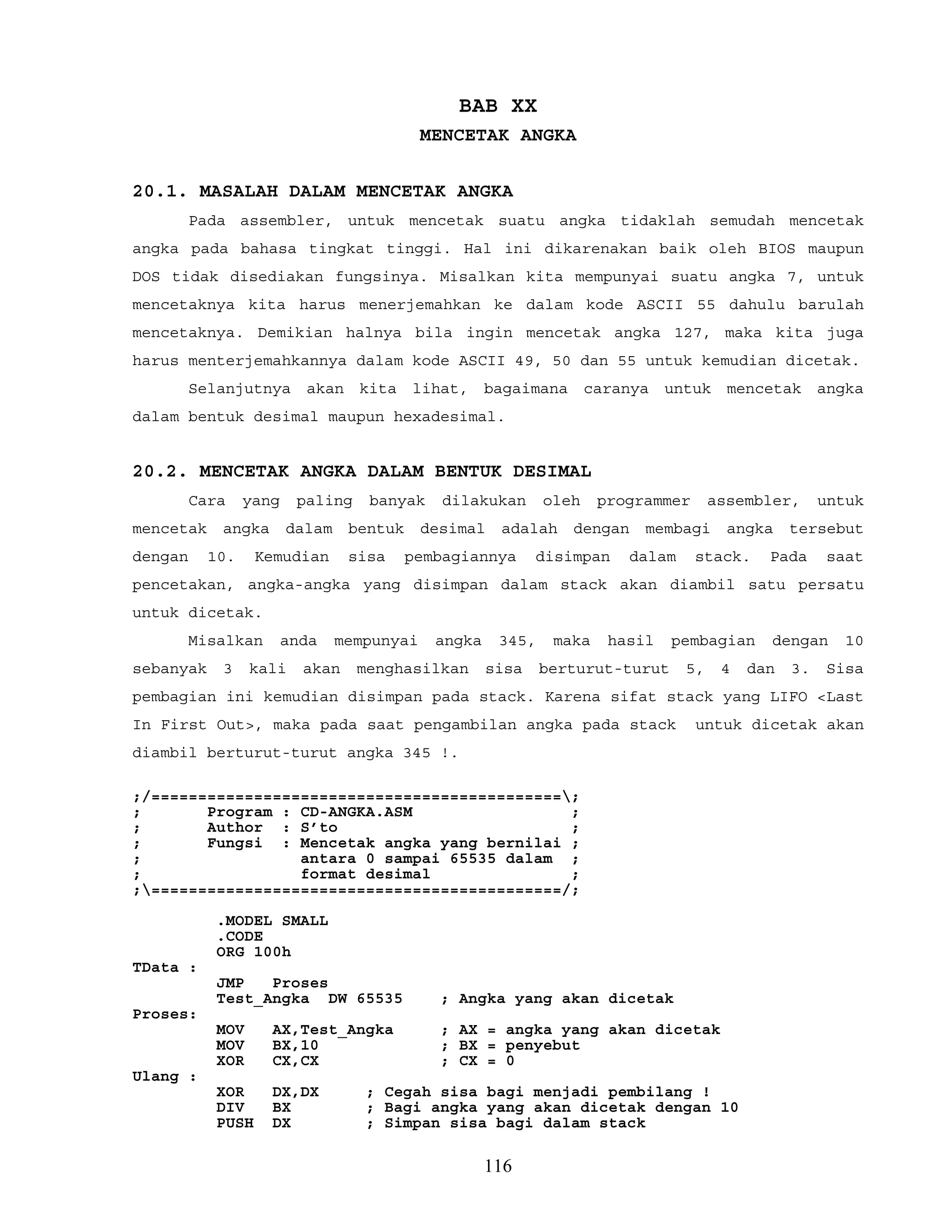 BAB XX
MENCETAK ANGKA
20.1. MASALAH DALAM MENCETAK ANGKA
Pada assembler, untuk mencetak suatu angka tidaklah semudah mencetak
angka pada bahasa tingkat tinggi. Hal ini dikarenakan baik oleh BIOS maupun
DOS tidak disediakan fungsinya. Misalkan kita mempunyai suatu angka 7, untuk
mencetaknya kita harus menerjemahkan ke dalam kode ASCII 55 dahulu barulah
mencetaknya. Demikian halnya bila ingin mencetak angka 127, maka kita juga
harus menterjemahkannya dalam kode ASCII 49, 50 dan 55 untuk kemudian dicetak.
Selanjutnya akan kita lihat, bagaimana caranya untuk mencetak angka
dalam bentuk desimal maupun hexadesimal.
20.2. MENCETAK ANGKA DALAM BENTUK DESIMAL
Cara yang paling banyak dilakukan oleh programmer assembler, untuk
mencetak angka dalam bentuk desimal adalah dengan membagi angka tersebut
dengan 10. Kemudian sisa pembagiannya disimpan dalam stack. Pada saat
pencetakan, angka-angka yang disimpan dalam stack akan diambil satu persatu
untuk dicetak.
Misalkan anda mempunyai angka 345, maka hasil pembagian dengan 10
sebanyak 3 kali akan menghasilkan sisa berturut-turut 5, 4 dan 3. Sisa
pembagian ini kemudian disimpan pada stack. Karena sifat stack yang LIFO <Last
In First Out>, maka pada saat pengambilan angka pada stack untuk dicetak akan
diambil berturut-turut angka 345 !.
;/============================================;
; Program : CD-ANGKA.ASM ;
; Author : S’to ;
; Fungsi : Mencetak angka yang bernilai ;
; antara 0 sampai 65535 dalam ;
; format desimal ;
;============================================/;
.MODEL SMALL
.CODE
ORG 100h
TData :
JMP Proses
Test_Angka DW 65535 ; Angka yang akan dicetak
Proses:
MOV AX,Test_Angka ; AX = angka yang akan dicetak
MOV BX,10 ; BX = penyebut
XOR CX,CX ; CX = 0
Ulang :
XOR DX,DX ; Cegah sisa bagi menjadi pembilang !
DIV BX ; Bagi angka yang akan dicetak dengan 10
PUSH DX ; Simpan sisa bagi dalam stack
116
 