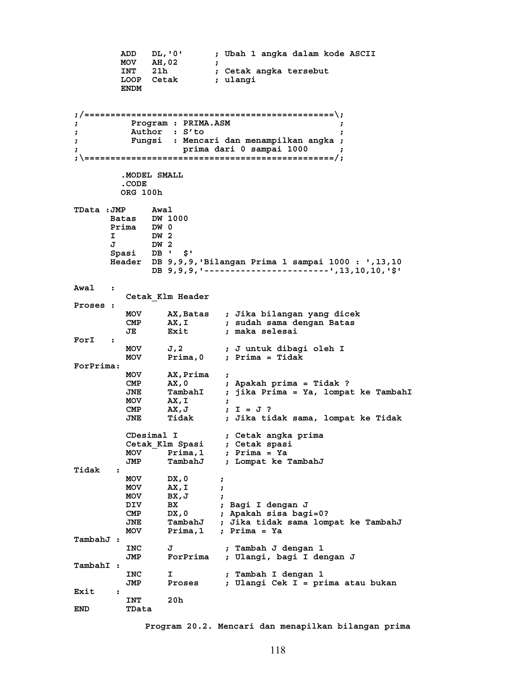 ADD DL,'0' ; Ubah 1 angka dalam kode ASCII
MOV AH,02 ;
INT 21h ; Cetak angka tersebut
LOOP Cetak ; ulangi
ENDM
;/================================================;
; Program : PRIMA.ASM ;
; Author : S’to ;
; Fungsi : Mencari dan menampilkan angka ;
; prima dari 0 sampai 1000 ;
;================================================/;
.MODEL SMALL
.CODE
ORG 100h
TData :JMP Awal
Batas DW 1000
Prima DW 0
I DW 2
J DW 2
Spasi DB ' $'
Header DB 9,9,9,'Bilangan Prima 1 sampai 1000 : ',13,10
DB 9,9,9,'------------------------',13,10,10,'$'
Awal :
Cetak_Klm Header
Proses :
MOV AX,Batas ; Jika bilangan yang dicek
CMP AX,I ; sudah sama dengan Batas
JE Exit ; maka selesai
ForI :
MOV J,2 ; J untuk dibagi oleh I
MOV Prima,0 ; Prima = Tidak
ForPrima:
MOV AX,Prima ;
CMP AX,0 ; Apakah prima = Tidak ?
JNE TambahI ; jika Prima = Ya, lompat ke TambahI
MOV AX,I ;
CMP AX,J ; I = J ?
JNE Tidak ; Jika tidak sama, lompat ke Tidak
CDesimal I ; Cetak angka prima
Cetak_Klm Spasi ; Cetak spasi
MOV Prima,1 ; Prima = Ya
JMP TambahJ ; Lompat ke TambahJ
Tidak :
MOV DX,0 ;
MOV AX,I ;
MOV BX,J ;
DIV BX ; Bagi I dengan J
CMP DX,0 ; Apakah sisa bagi=0?
JNE TambahJ ; Jika tidak sama lompat ke TambahJ
MOV Prima,1 ; Prima = Ya
TambahJ :
INC J ; Tambah J dengan 1
JMP ForPrima ; Ulangi, bagi I dengan J
TambahI :
INC I ; Tambah I dengan 1
JMP Proses ; Ulangi Cek I = prima atau bukan
Exit :
INT 20h
END TData
Program 20.2. Mencari dan menapilkan bilangan prima
118
 