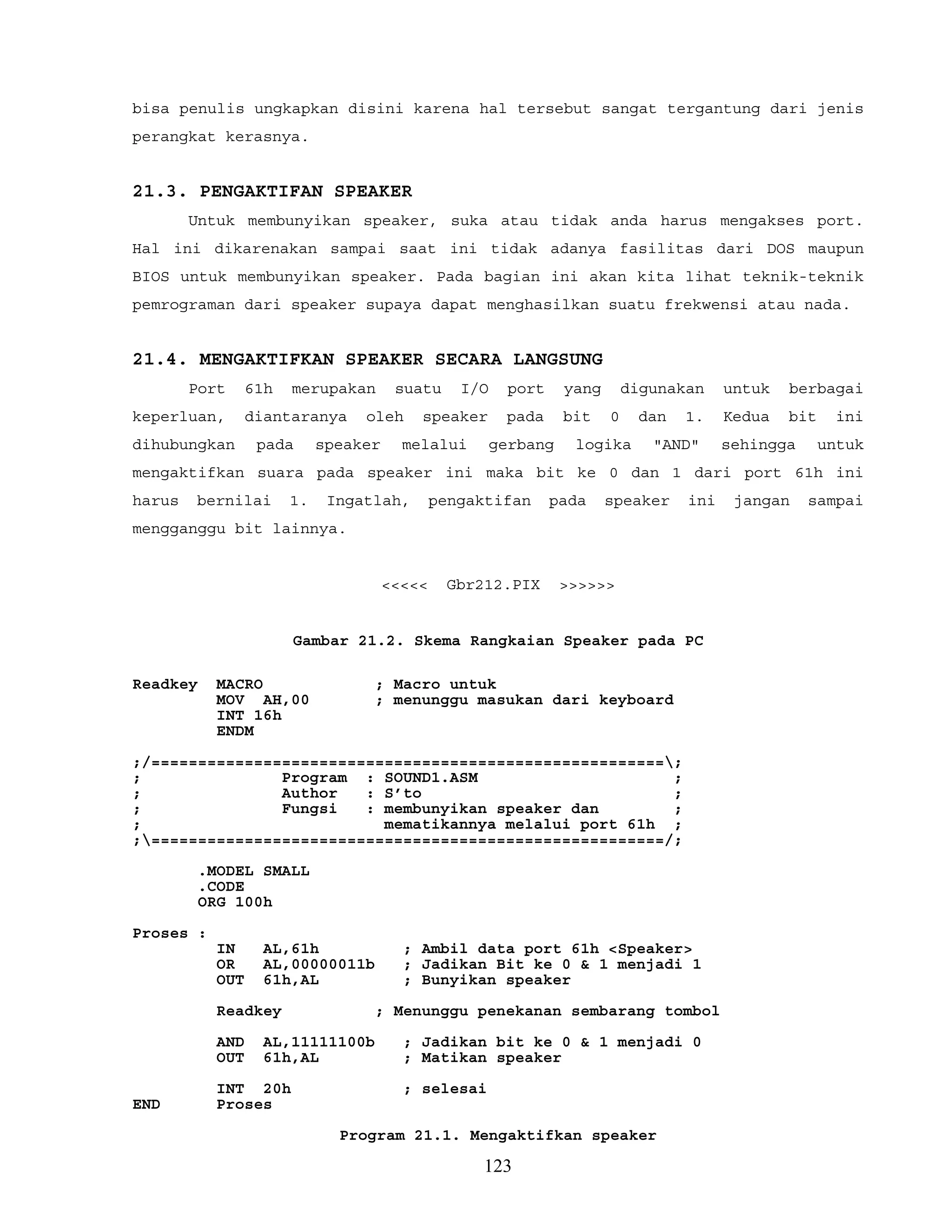 bisa penulis ungkapkan disini karena hal tersebut sangat tergantung dari jenis
perangkat kerasnya.
21.3. PENGAKTIFAN SPEAKER
Untuk membunyikan speaker, suka atau tidak anda harus mengakses port.
Hal ini dikarenakan sampai saat ini tidak adanya fasilitas dari DOS maupun
BIOS untuk membunyikan speaker. Pada bagian ini akan kita lihat teknik-teknik
pemrograman dari speaker supaya dapat menghasilkan suatu frekwensi atau nada.
21.4. MENGAKTIFKAN SPEAKER SECARA LANGSUNG
Port 61h merupakan suatu I/O port yang digunakan untuk berbagai
keperluan, diantaranya oleh speaker pada bit 0 dan 1. Kedua bit ini
dihubungkan pada speaker melalui gerbang logika "AND" sehingga untuk
mengaktifkan suara pada speaker ini maka bit ke 0 dan 1 dari port 61h ini
harus bernilai 1. Ingatlah, pengaktifan pada speaker ini jangan sampai
mengganggu bit lainnya.
<<<<< Gbr212.PIX >>>>>>
Gambar 21.2. Skema Rangkaian Speaker pada PC
Readkey MACRO ; Macro untuk
MOV AH,00 ; menunggu masukan dari keyboard
INT 16h
ENDM
;/=======================================================;
; Program : SOUND1.ASM ;
; Author : S’to ;
; Fungsi : membunyikan speaker dan ;
; mematikannya melalui port 61h ;
;=======================================================/;
.MODEL SMALL
.CODE
ORG 100h
Proses :
IN AL,61h ; Ambil data port 61h <Speaker>
OR AL,00000011b ; Jadikan Bit ke 0 & 1 menjadi 1
OUT 61h,AL ; Bunyikan speaker
Readkey ; Menunggu penekanan sembarang tombol
AND AL,11111100b ; Jadikan bit ke 0 & 1 menjadi 0
OUT 61h,AL ; Matikan speaker
INT 20h ; selesai
END Proses
Program 21.1. Mengaktifkan speaker
123
 