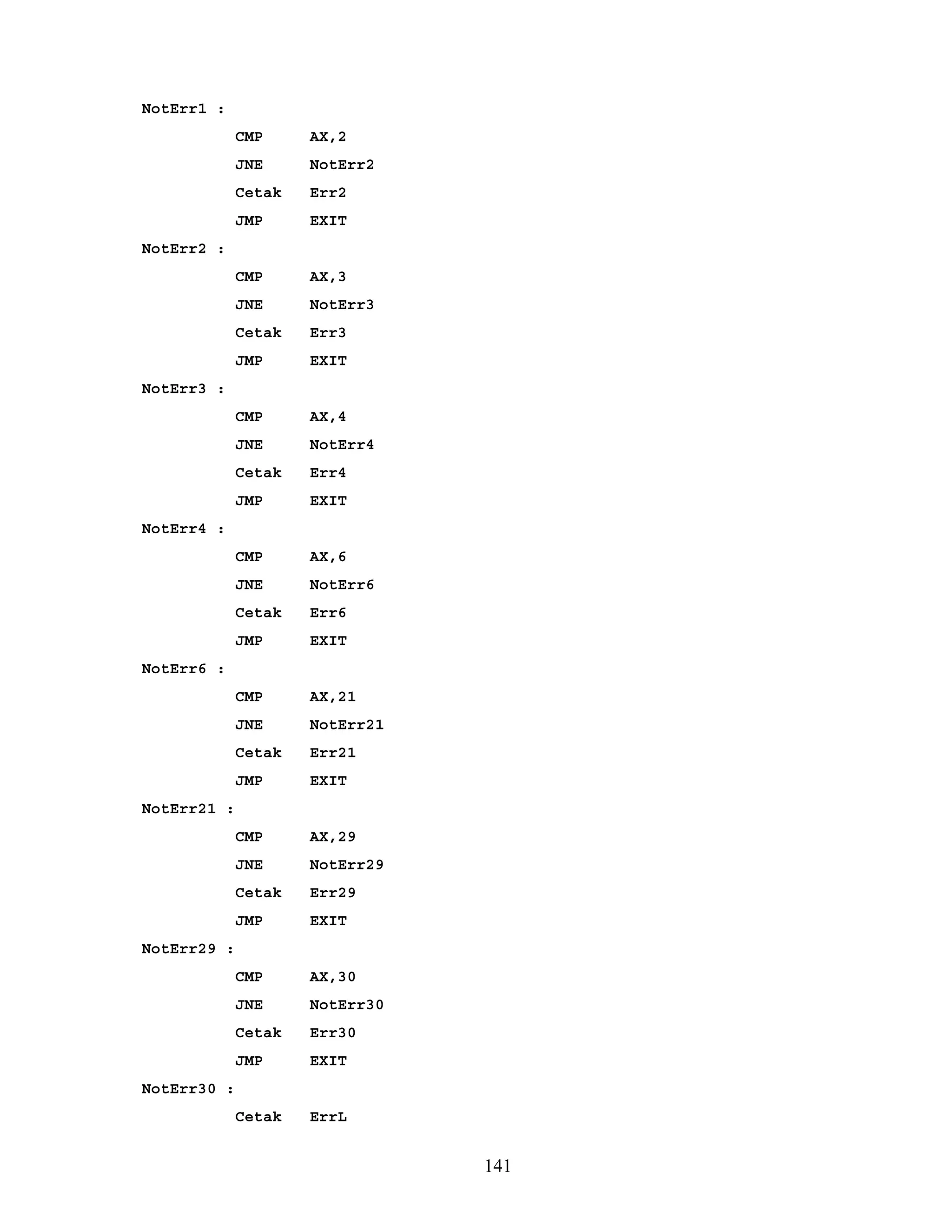 NotErr1 :
CMP AX,2
JNE NotErr2
Cetak Err2
JMP EXIT
NotErr2 :
CMP AX,3
JNE NotErr3
Cetak Err3
JMP EXIT
NotErr3 :
CMP AX,4
JNE NotErr4
Cetak Err4
JMP EXIT
NotErr4 :
CMP AX,6
JNE NotErr6
Cetak Err6
JMP EXIT
NotErr6 :
CMP AX,21
JNE NotErr21
Cetak Err21
JMP EXIT
NotErr21 :
CMP AX,29
JNE NotErr29
Cetak Err29
JMP EXIT
NotErr29 :
CMP AX,30
JNE NotErr30
Cetak Err30
JMP EXIT
NotErr30 :
Cetak ErrL
141
 