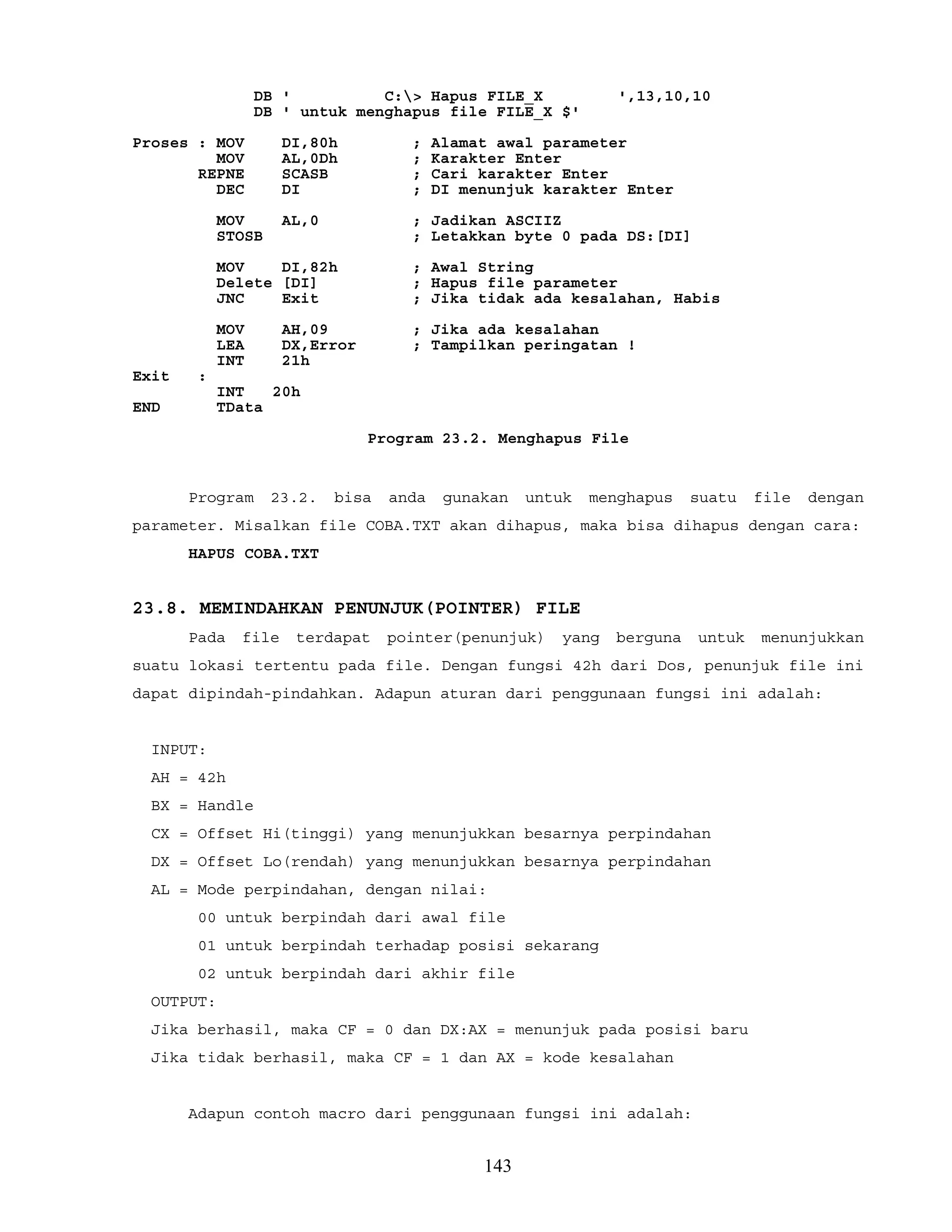 DB ' C:> Hapus FILE_X ',13,10,10
DB ' untuk menghapus file FILE_X $'
Proses : MOV DI,80h ; Alamat awal parameter
MOV AL,0Dh ; Karakter Enter
REPNE SCASB ; Cari karakter Enter
DEC DI ; DI menunjuk karakter Enter
MOV AL,0 ; Jadikan ASCIIZ
STOSB ; Letakkan byte 0 pada DS:[DI]
MOV DI,82h ; Awal String
Delete [DI] ; Hapus file parameter
JNC Exit ; Jika tidak ada kesalahan, Habis
MOV AH,09 ; Jika ada kesalahan
LEA DX,Error ; Tampilkan peringatan !
INT 21h
Exit :
INT 20h
END TData
Program 23.2. Menghapus File
Program 23.2. bisa anda gunakan untuk menghapus suatu file dengan
parameter. Misalkan file COBA.TXT akan dihapus, maka bisa dihapus dengan cara:
HAPUS COBA.TXT
23.8. MEMINDAHKAN PENUNJUK(POINTER) FILE
Pada file terdapat pointer(penunjuk) yang berguna untuk menunjukkan
suatu lokasi tertentu pada file. Dengan fungsi 42h dari Dos, penunjuk file ini
dapat dipindah-pindahkan. Adapun aturan dari penggunaan fungsi ini adalah:
INPUT:
AH = 42h
BX = Handle
CX = Offset Hi(tinggi) yang menunjukkan besarnya perpindahan
DX = Offset Lo(rendah) yang menunjukkan besarnya perpindahan
AL = Mode perpindahan, dengan nilai:
00 untuk berpindah dari awal file
01 untuk berpindah terhadap posisi sekarang
02 untuk berpindah dari akhir file
OUTPUT:
Jika berhasil, maka CF = 0 dan DX:AX = menunjuk pada posisi baru
Jika tidak berhasil, maka CF = 1 dan AX = kode kesalahan
Adapun contoh macro dari penggunaan fungsi ini adalah:
143
 