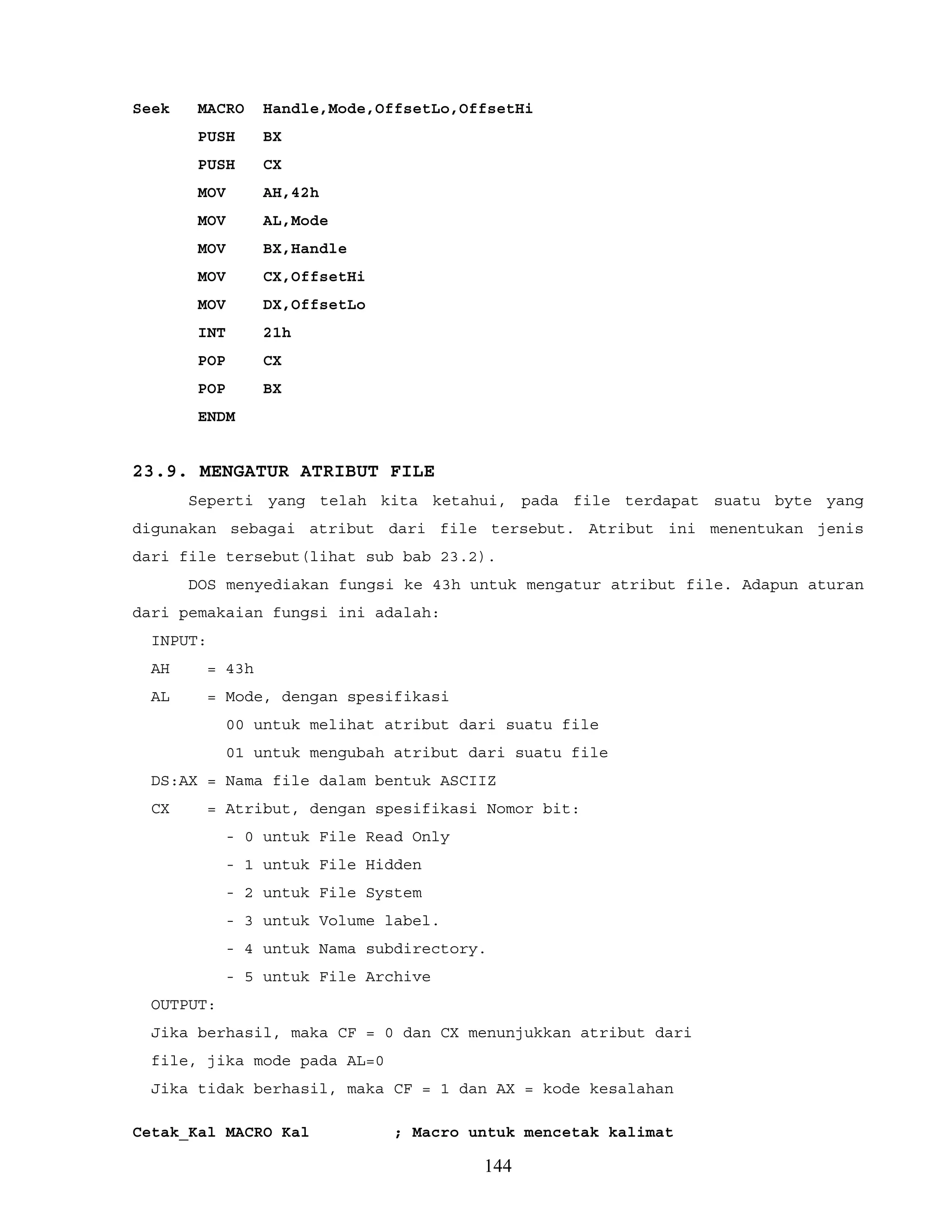 Seek MACRO Handle,Mode,OffsetLo,OffsetHi
PUSH BX
PUSH CX
MOV AH,42h
MOV AL,Mode
MOV BX,Handle
MOV CX,OffsetHi
MOV DX,OffsetLo
INT 21h
POP CX
POP BX
ENDM
23.9. MENGATUR ATRIBUT FILE
Seperti yang telah kita ketahui, pada file terdapat suatu byte yang
digunakan sebagai atribut dari file tersebut. Atribut ini menentukan jenis
dari file tersebut(lihat sub bab 23.2).
DOS menyediakan fungsi ke 43h untuk mengatur atribut file. Adapun aturan
dari pemakaian fungsi ini adalah:
INPUT:
AH = 43h
AL = Mode, dengan spesifikasi
00 untuk melihat atribut dari suatu file
01 untuk mengubah atribut dari suatu file
DS:AX = Nama file dalam bentuk ASCIIZ
CX = Atribut, dengan spesifikasi Nomor bit:
- 0 untuk File Read Only
- 1 untuk File Hidden
- 2 untuk File System
- 3 untuk Volume label.
- 4 untuk Nama subdirectory.
- 5 untuk File Archive
OUTPUT:
Jika berhasil, maka CF = 0 dan CX menunjukkan atribut dari
file, jika mode pada AL=0
Jika tidak berhasil, maka CF = 1 dan AX = kode kesalahan
Cetak_Kal MACRO Kal ; Macro untuk mencetak kalimat
144
 