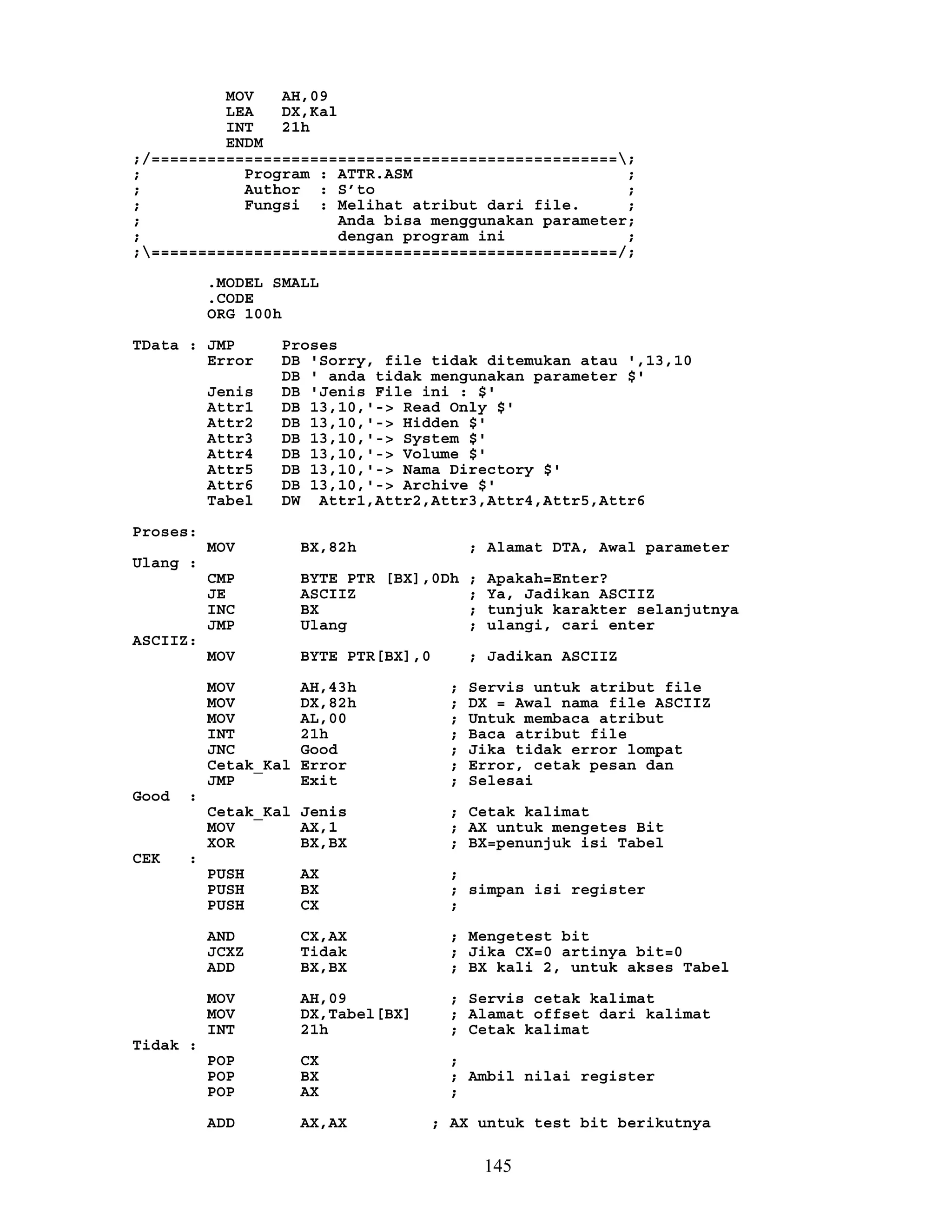 MOV AH,09
LEA DX,Kal
INT 21h
ENDM
;/==================================================;
; Program : ATTR.ASM ;
; Author : S’to ;
; Fungsi : Melihat atribut dari file. ;
; Anda bisa menggunakan parameter;
; dengan program ini ;
;==================================================/;
.MODEL SMALL
.CODE
ORG 100h
TData : JMP Proses
Error DB 'Sorry, file tidak ditemukan atau ',13,10
DB ' anda tidak mengunakan parameter $'
Jenis DB 'Jenis File ini : $'
Attr1 DB 13,10,'-> Read Only $'
Attr2 DB 13,10,'-> Hidden $'
Attr3 DB 13,10,'-> System $'
Attr4 DB 13,10,'-> Volume $'
Attr5 DB 13,10,'-> Nama Directory $'
Attr6 DB 13,10,'-> Archive $'
Tabel DW Attr1,Attr2,Attr3,Attr4,Attr5,Attr6
Proses:
MOV BX,82h ; Alamat DTA, Awal parameter
Ulang :
CMP BYTE PTR [BX],0Dh ; Apakah=Enter?
JE ASCIIZ ; Ya, Jadikan ASCIIZ
INC BX ; tunjuk karakter selanjutnya
JMP Ulang ; ulangi, cari enter
ASCIIZ:
MOV BYTE PTR[BX],0 ; Jadikan ASCIIZ
MOV AH,43h ; Servis untuk atribut file
MOV DX,82h ; DX = Awal nama file ASCIIZ
MOV AL,00 ; Untuk membaca atribut
INT 21h ; Baca atribut file
JNC Good ; Jika tidak error lompat
Cetak_Kal Error ; Error, cetak pesan dan
JMP Exit ; Selesai
Good :
Cetak_Kal Jenis ; Cetak kalimat
MOV AX,1 ; AX untuk mengetes Bit
XOR BX,BX ; BX=penunjuk isi Tabel
CEK :
PUSH AX ;
PUSH BX ; simpan isi register
PUSH CX ;
AND CX,AX ; Mengetest bit
JCXZ Tidak ; Jika CX=0 artinya bit=0
ADD BX,BX ; BX kali 2, untuk akses Tabel
MOV AH,09 ; Servis cetak kalimat
MOV DX,Tabel[BX] ; Alamat offset dari kalimat
INT 21h ; Cetak kalimat
Tidak :
POP CX ;
POP BX ; Ambil nilai register
POP AX ;
ADD AX,AX ; AX untuk test bit berikutnya
145
 