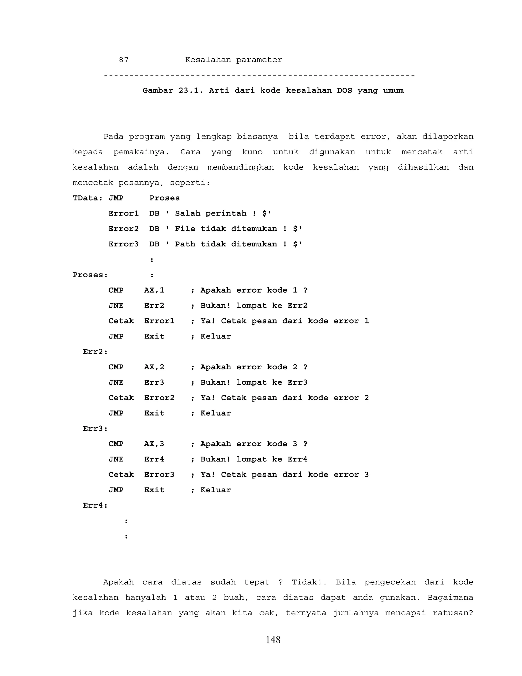 87 Kesalahan parameter
-------------------------------------------------------------
Gambar 23.1. Arti dari kode kesalahan DOS yang umum
Pada program yang lengkap biasanya bila terdapat error, akan dilaporkan
kepada pemakainya. Cara yang kuno untuk digunakan untuk mencetak arti
kesalahan adalah dengan membandingkan kode kesalahan yang dihasilkan dan
mencetak pesannya, seperti:
TData: JMP Proses
Error1 DB ' Salah perintah ! $'
Error2 DB ' File tidak ditemukan ! $'
Error3 DB ' Path tidak ditemukan ! $'
:
Proses: :
CMP AX,1 ; Apakah error kode 1 ?
JNE Err2 ; Bukan! lompat ke Err2
Cetak Error1 ; Ya! Cetak pesan dari kode error 1
JMP Exit ; Keluar
Err2:
CMP AX,2 ; Apakah error kode 2 ?
JNE Err3 ; Bukan! lompat ke Err3
Cetak Error2 ; Ya! Cetak pesan dari kode error 2
JMP Exit ; Keluar
Err3:
CMP AX,3 ; Apakah error kode 3 ?
JNE Err4 ; Bukan! lompat ke Err4
Cetak Error3 ; Ya! Cetak pesan dari kode error 3
JMP Exit ; Keluar
Err4:
:
:
Apakah cara diatas sudah tepat ? Tidak!. Bila pengecekan dari kode
kesalahan hanyalah 1 atau 2 buah, cara diatas dapat anda gunakan. Bagaimana
jika kode kesalahan yang akan kita cek, ternyata jumlahnya mencapai ratusan?
148
 