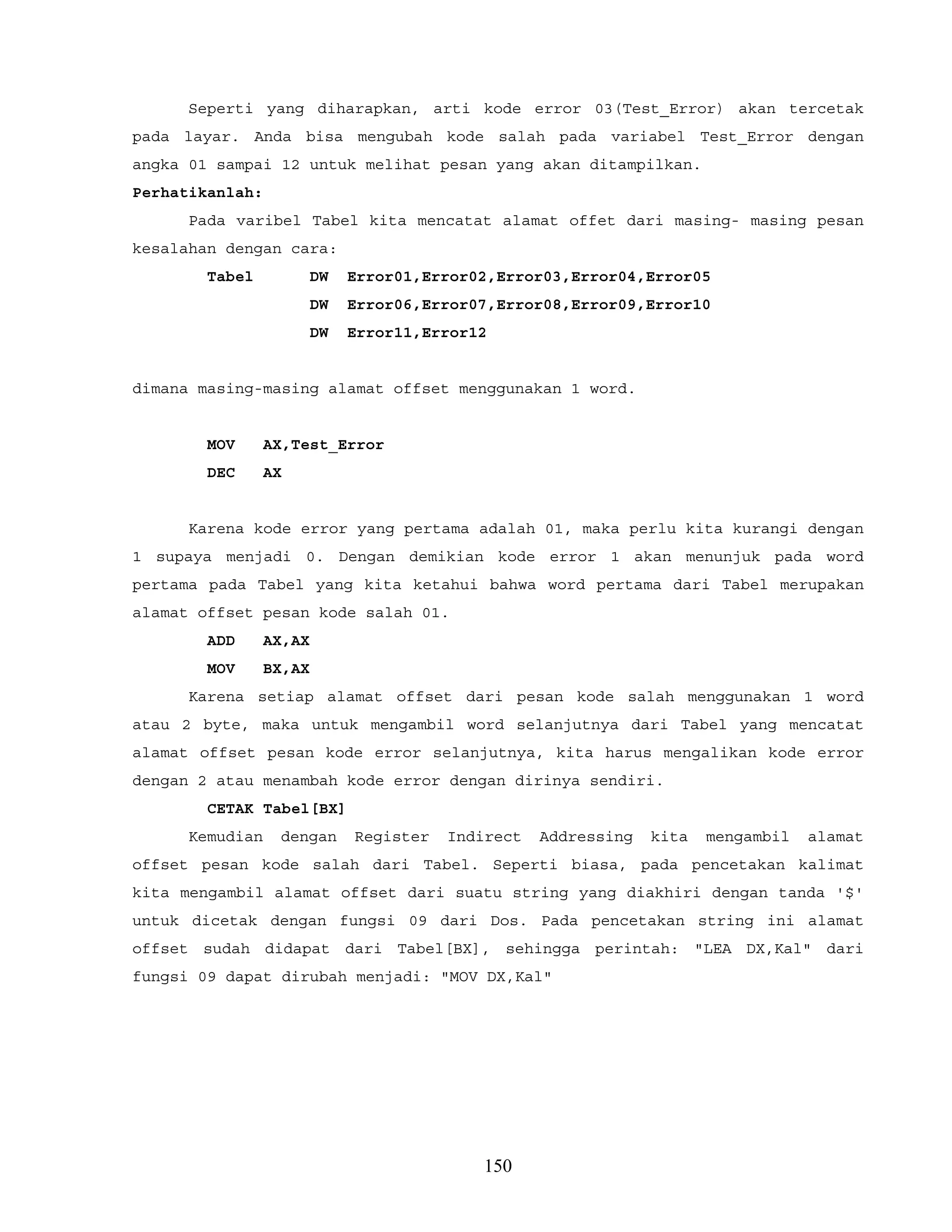 Seperti yang diharapkan, arti kode error 03(Test_Error) akan tercetak
pada layar. Anda bisa mengubah kode salah pada variabel Test_Error dengan
angka 01 sampai 12 untuk melihat pesan yang akan ditampilkan.
Perhatikanlah:
Pada varibel Tabel kita mencatat alamat offet dari masing- masing pesan
kesalahan dengan cara:
Tabel DW Error01,Error02,Error03,Error04,Error05
DW Error06,Error07,Error08,Error09,Error10
DW Error11,Error12
dimana masing-masing alamat offset menggunakan 1 word.
MOV AX,Test_Error
DEC AX
Karena kode error yang pertama adalah 01, maka perlu kita kurangi dengan
1 supaya menjadi 0. Dengan demikian kode error 1 akan menunjuk pada word
pertama pada Tabel yang kita ketahui bahwa word pertama dari Tabel merupakan
alamat offset pesan kode salah 01.
ADD AX,AX
MOV BX,AX
Karena setiap alamat offset dari pesan kode salah menggunakan 1 word
atau 2 byte, maka untuk mengambil word selanjutnya dari Tabel yang mencatat
alamat offset pesan kode error selanjutnya, kita harus mengalikan kode error
dengan 2 atau menambah kode error dengan dirinya sendiri.
CETAK Tabel[BX]
Kemudian dengan Register Indirect Addressing kita mengambil alamat
offset pesan kode salah dari Tabel. Seperti biasa, pada pencetakan kalimat
kita mengambil alamat offset dari suatu string yang diakhiri dengan tanda '$'
untuk dicetak dengan fungsi 09 dari Dos. Pada pencetakan string ini alamat
offset sudah didapat dari Tabel[BX], sehingga perintah: "LEA DX,Kal" dari
fungsi 09 dapat dirubah menjadi: "MOV DX,Kal"
150
 