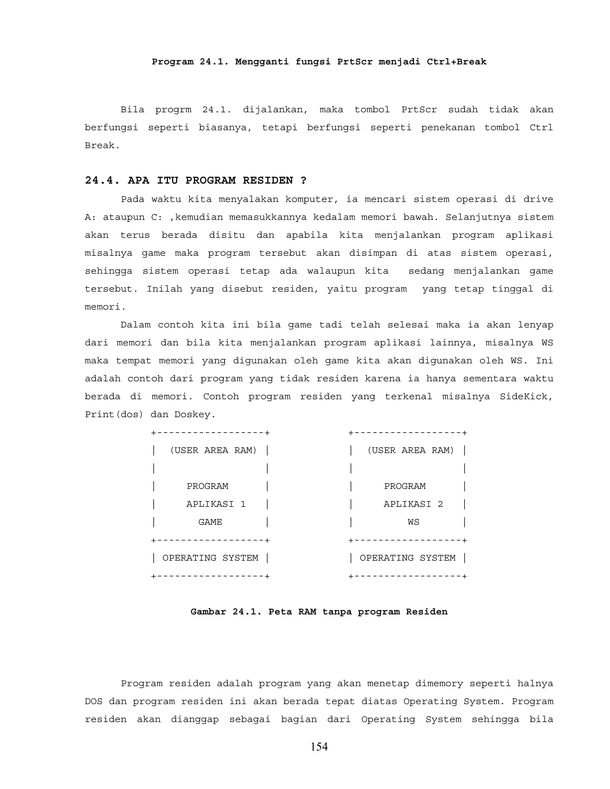 Program 24.1. Mengganti fungsi PrtScr menjadi Ctrl+Break
Bila progrm 24.1. dijalankan, maka tombol PrtScr sudah tidak akan
berfungsi seperti biasanya, tetapi berfungsi seperti penekanan tombol Ctrl
Break.
24.4. APA ITU PROGRAM RESIDEN ?
Pada waktu kita menyalakan komputer, ia mencari sistem operasi di drive
A: ataupun C: ,kemudian memasukkannya kedalam memori bawah. Selanjutnya sistem
akan terus berada disitu dan apabila kita menjalankan program aplikasi
misalnya game maka program tersebut akan disimpan di atas sistem operasi,
sehingga sistem operasi tetap ada walaupun kita sedang menjalankan game
tersebut. Inilah yang disebut residen, yaitu program yang tetap tinggal di
memori.
Dalam contoh kita ini bila game tadi telah selesai maka ia akan lenyap
dari memori dan bila kita menjalankan program aplikasi lainnya, misalnya WS
maka tempat memori yang digunakan oleh game kita akan digunakan oleh WS. Ini
adalah contoh dari program yang tidak residen karena ia hanya sementara waktu
berada di memori. Contoh program residen yang terkenal misalnya SideKick,
Print(dos) dan Doskey.
+------------------+ +------------------+
| (USER AREA RAM) | | (USER AREA RAM) |
| | | |
| PROGRAM | | PROGRAM |
| APLIKASI 1 | | APLIKASI 2 |
| GAME | | WS |
+------------------+ +------------------+
| OPERATING SYSTEM | | OPERATING SYSTEM |
+------------------+ +------------------+
Gambar 24.1. Peta RAM tanpa program Residen
Program residen adalah program yang akan menetap dimemory seperti halnya
DOS dan program residen ini akan berada tepat diatas Operating System. Program
residen akan dianggap sebagai bagian dari Operating System sehingga bila
154
 