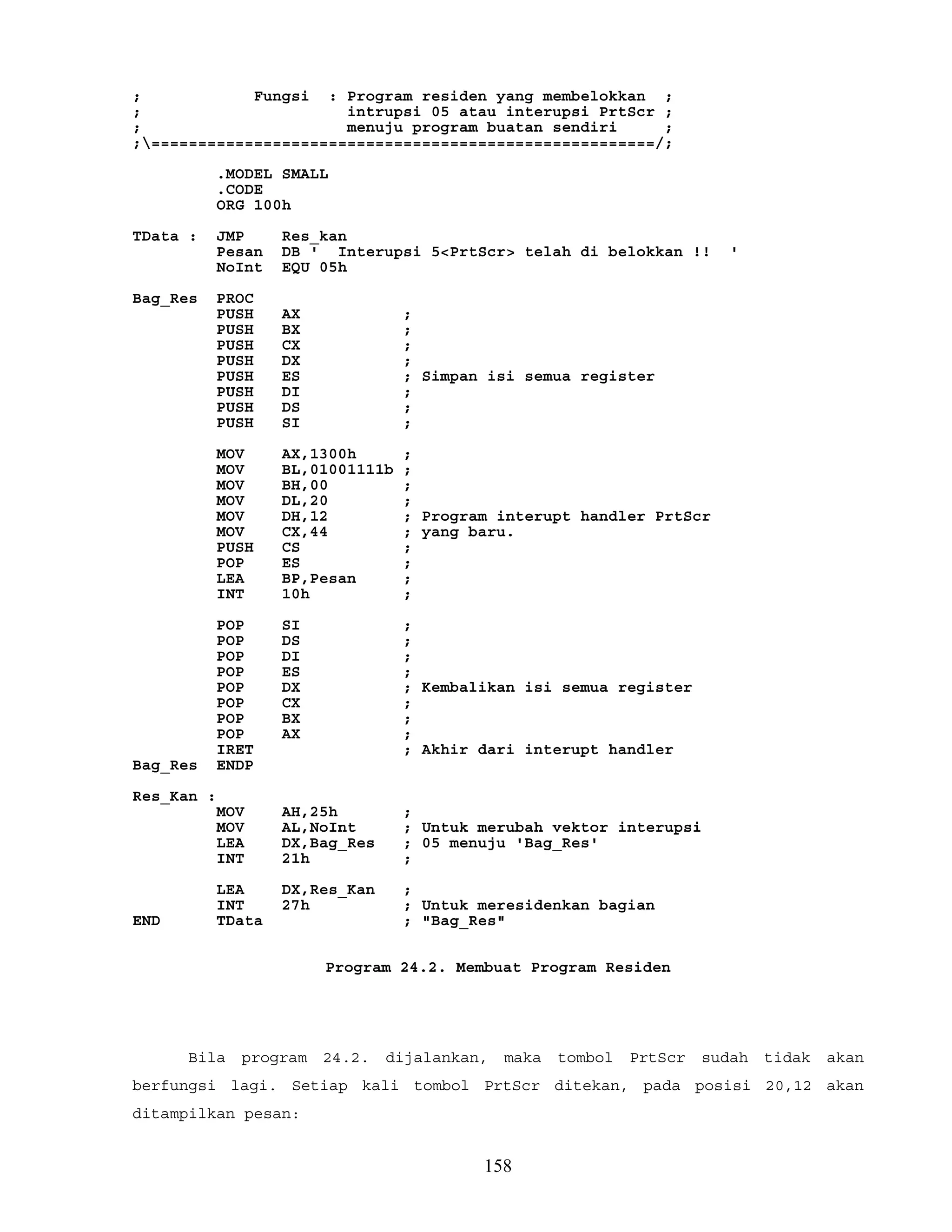 ; Fungsi : Program residen yang membelokkan ;
; intrupsi 05 atau interupsi PrtScr ;
; menuju program buatan sendiri ;
;======================================================/;
.MODEL SMALL
.CODE
ORG 100h
TData : JMP Res_kan
Pesan DB ' Interupsi 5<PrtScr> telah di belokkan !! '
NoInt EQU 05h
Bag_Res PROC
PUSH AX ;
PUSH BX ;
PUSH CX ;
PUSH DX ;
PUSH ES ; Simpan isi semua register
PUSH DI ;
PUSH DS ;
PUSH SI ;
MOV AX,1300h ;
MOV BL,01001111b ;
MOV BH,00 ;
MOV DL,20 ;
MOV DH,12 ; Program interupt handler PrtScr
MOV CX,44 ; yang baru.
PUSH CS ;
POP ES ;
LEA BP,Pesan ;
INT 10h ;
POP SI ;
POP DS ;
POP DI ;
POP ES ;
POP DX ; Kembalikan isi semua register
POP CX ;
POP BX ;
POP AX ;
IRET ; Akhir dari interupt handler
Bag_Res ENDP
Res_Kan :
MOV AH,25h ;
MOV AL,NoInt ; Untuk merubah vektor interupsi
LEA DX,Bag_Res ; 05 menuju 'Bag_Res'
INT 21h ;
LEA DX,Res_Kan ;
INT 27h ; Untuk meresidenkan bagian
END TData ; "Bag_Res"
Program 24.2. Membuat Program Residen
Bila program 24.2. dijalankan, maka tombol PrtScr sudah tidak akan
berfungsi lagi. Setiap kali tombol PrtScr ditekan, pada posisi 20,12 akan
ditampilkan pesan:
158
 