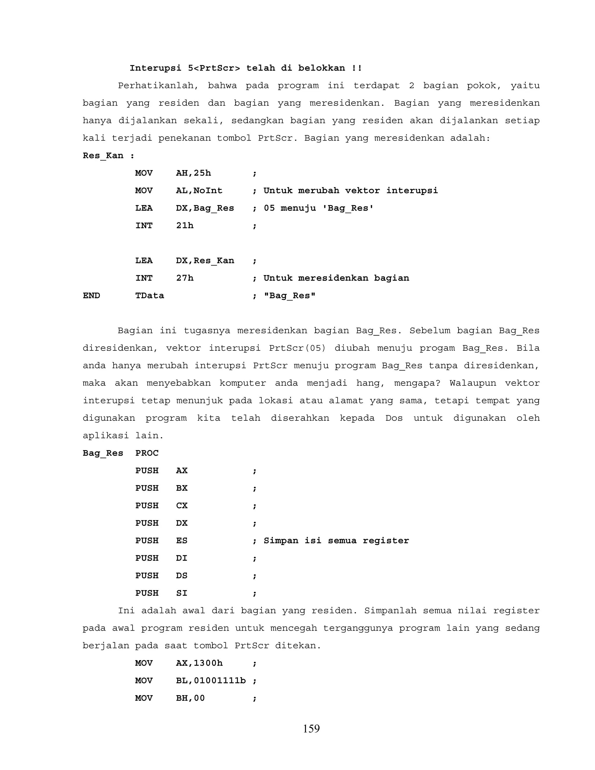 Interupsi 5<PrtScr> telah di belokkan !!
Perhatikanlah, bahwa pada program ini terdapat 2 bagian pokok, yaitu
bagian yang residen dan bagian yang meresidenkan. Bagian yang meresidenkan
hanya dijalankan sekali, sedangkan bagian yang residen akan dijalankan setiap
kali terjadi penekanan tombol PrtScr. Bagian yang meresidenkan adalah:
Res_Kan :
MOV AH,25h ;
MOV AL,NoInt ; Untuk merubah vektor interupsi
LEA DX,Bag_Res ; 05 menuju 'Bag_Res'
INT 21h ;
LEA DX,Res_Kan ;
INT 27h ; Untuk meresidenkan bagian
END TData ; "Bag_Res"
Bagian ini tugasnya meresidenkan bagian Bag_Res. Sebelum bagian Bag_Res
diresidenkan, vektor interupsi PrtScr(05) diubah menuju progam Bag_Res. Bila
anda hanya merubah interupsi PrtScr menuju program Bag_Res tanpa diresidenkan,
maka akan menyebabkan komputer anda menjadi hang, mengapa? Walaupun vektor
interupsi tetap menunjuk pada lokasi atau alamat yang sama, tetapi tempat yang
digunakan program kita telah diserahkan kepada Dos untuk digunakan oleh
aplikasi lain.
Bag_Res PROC
PUSH AX ;
PUSH BX ;
PUSH CX ;
PUSH DX ;
PUSH ES ; Simpan isi semua register
PUSH DI ;
PUSH DS ;
PUSH SI ;
Ini adalah awal dari bagian yang residen. Simpanlah semua nilai register
pada awal program residen untuk mencegah terganggunya program lain yang sedang
berjalan pada saat tombol PrtScr ditekan.
MOV AX,1300h ;
MOV BL,01001111b ;
MOV BH,00 ;
159
 