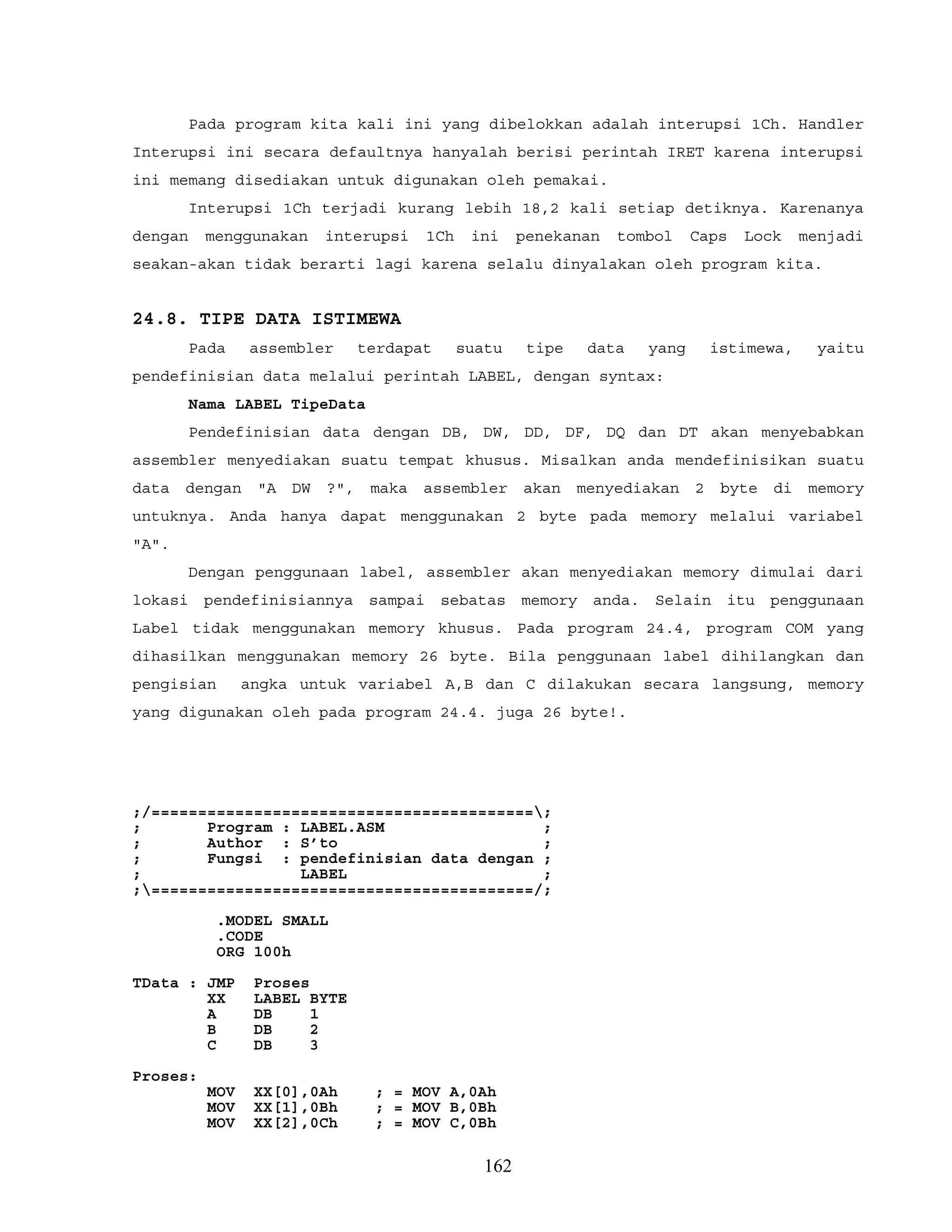 Pada program kita kali ini yang dibelokkan adalah interupsi 1Ch. Handler
Interupsi ini secara defaultnya hanyalah berisi perintah IRET karena interupsi
ini memang disediakan untuk digunakan oleh pemakai.
Interupsi 1Ch terjadi kurang lebih 18,2 kali setiap detiknya. Karenanya
dengan menggunakan interupsi 1Ch ini penekanan tombol Caps Lock menjadi
seakan-akan tidak berarti lagi karena selalu dinyalakan oleh program kita.
24.8. TIPE DATA ISTIMEWA
Pada assembler terdapat suatu tipe data yang istimewa, yaitu
pendefinisian data melalui perintah LABEL, dengan syntax:
Nama LABEL TipeData
Pendefinisian data dengan DB, DW, DD, DF, DQ dan DT akan menyebabkan
assembler menyediakan suatu tempat khusus. Misalkan anda mendefinisikan suatu
data dengan "A DW ?", maka assembler akan menyediakan 2 byte di memory
untuknya. Anda hanya dapat menggunakan 2 byte pada memory melalui variabel
"A".
Dengan penggunaan label, assembler akan menyediakan memory dimulai dari
lokasi pendefinisiannya sampai sebatas memory anda. Selain itu penggunaan
Label tidak menggunakan memory khusus. Pada program 24.4, program COM yang
dihasilkan menggunakan memory 26 byte. Bila penggunaan label dihilangkan dan
pengisian angka untuk variabel A,B dan C dilakukan secara langsung, memory
yang digunakan oleh pada program 24.4. juga 26 byte!.
;/=========================================;
; Program : LABEL.ASM ;
; Author : S’to ;
; Fungsi : pendefinisian data dengan ;
; LABEL ;
;=========================================/;
.MODEL SMALL
.CODE
ORG 100h
TData : JMP Proses
XX LABEL BYTE
A DB 1
B DB 2
C DB 3
Proses:
MOV XX[0],0Ah ; = MOV A,0Ah
MOV XX[1],0Bh ; = MOV B,0Bh
MOV XX[2],0Ch ; = MOV C,0Bh
162
 