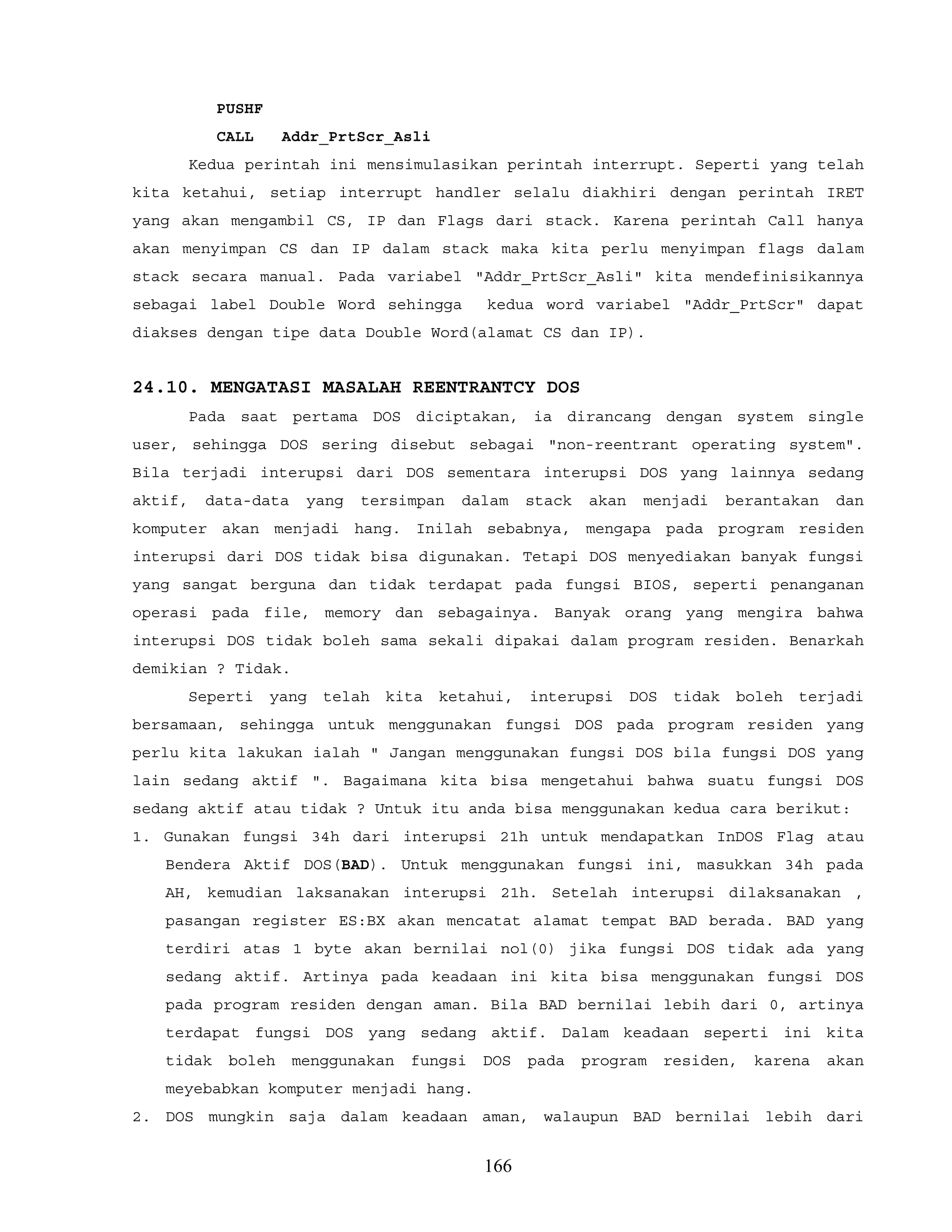 PUSHF
CALL Addr_PrtScr_Asli
Kedua perintah ini mensimulasikan perintah interrupt. Seperti yang telah
kita ketahui, setiap interrupt handler selalu diakhiri dengan perintah IRET
yang akan mengambil CS, IP dan Flags dari stack. Karena perintah Call hanya
akan menyimpan CS dan IP dalam stack maka kita perlu menyimpan flags dalam
stack secara manual. Pada variabel "Addr_PrtScr_Asli" kita mendefinisikannya
sebagai label Double Word sehingga kedua word variabel "Addr_PrtScr" dapat
diakses dengan tipe data Double Word(alamat CS dan IP).
24.10. MENGATASI MASALAH REENTRANTCY DOS
Pada saat pertama DOS diciptakan, ia dirancang dengan system single
user, sehingga DOS sering disebut sebagai "non-reentrant operating system".
Bila terjadi interupsi dari DOS sementara interupsi DOS yang lainnya sedang
aktif, data-data yang tersimpan dalam stack akan menjadi berantakan dan
komputer akan menjadi hang. Inilah sebabnya, mengapa pada program residen
interupsi dari DOS tidak bisa digunakan. Tetapi DOS menyediakan banyak fungsi
yang sangat berguna dan tidak terdapat pada fungsi BIOS, seperti penanganan
operasi pada file, memory dan sebagainya. Banyak orang yang mengira bahwa
interupsi DOS tidak boleh sama sekali dipakai dalam program residen. Benarkah
demikian ? Tidak.
Seperti yang telah kita ketahui, interupsi DOS tidak boleh terjadi
bersamaan, sehingga untuk menggunakan fungsi DOS pada program residen yang
perlu kita lakukan ialah " Jangan menggunakan fungsi DOS bila fungsi DOS yang
lain sedang aktif ". Bagaimana kita bisa mengetahui bahwa suatu fungsi DOS
sedang aktif atau tidak ? Untuk itu anda bisa menggunakan kedua cara berikut:
1. Gunakan fungsi 34h dari interupsi 21h untuk mendapatkan InDOS Flag atau
Bendera Aktif DOS(BAD). Untuk menggunakan fungsi ini, masukkan 34h pada
AH, kemudian laksanakan interupsi 21h. Setelah interupsi dilaksanakan ,
pasangan register ES:BX akan mencatat alamat tempat BAD berada. BAD yang
terdiri atas 1 byte akan bernilai nol(0) jika fungsi DOS tidak ada yang
sedang aktif. Artinya pada keadaan ini kita bisa menggunakan fungsi DOS
pada program residen dengan aman. Bila BAD bernilai lebih dari 0, artinya
terdapat fungsi DOS yang sedang aktif. Dalam keadaan seperti ini kita
tidak boleh menggunakan fungsi DOS pada program residen, karena akan
meyebabkan komputer menjadi hang.
2. DOS mungkin saja dalam keadaan aman, walaupun BAD bernilai lebih dari
166
 