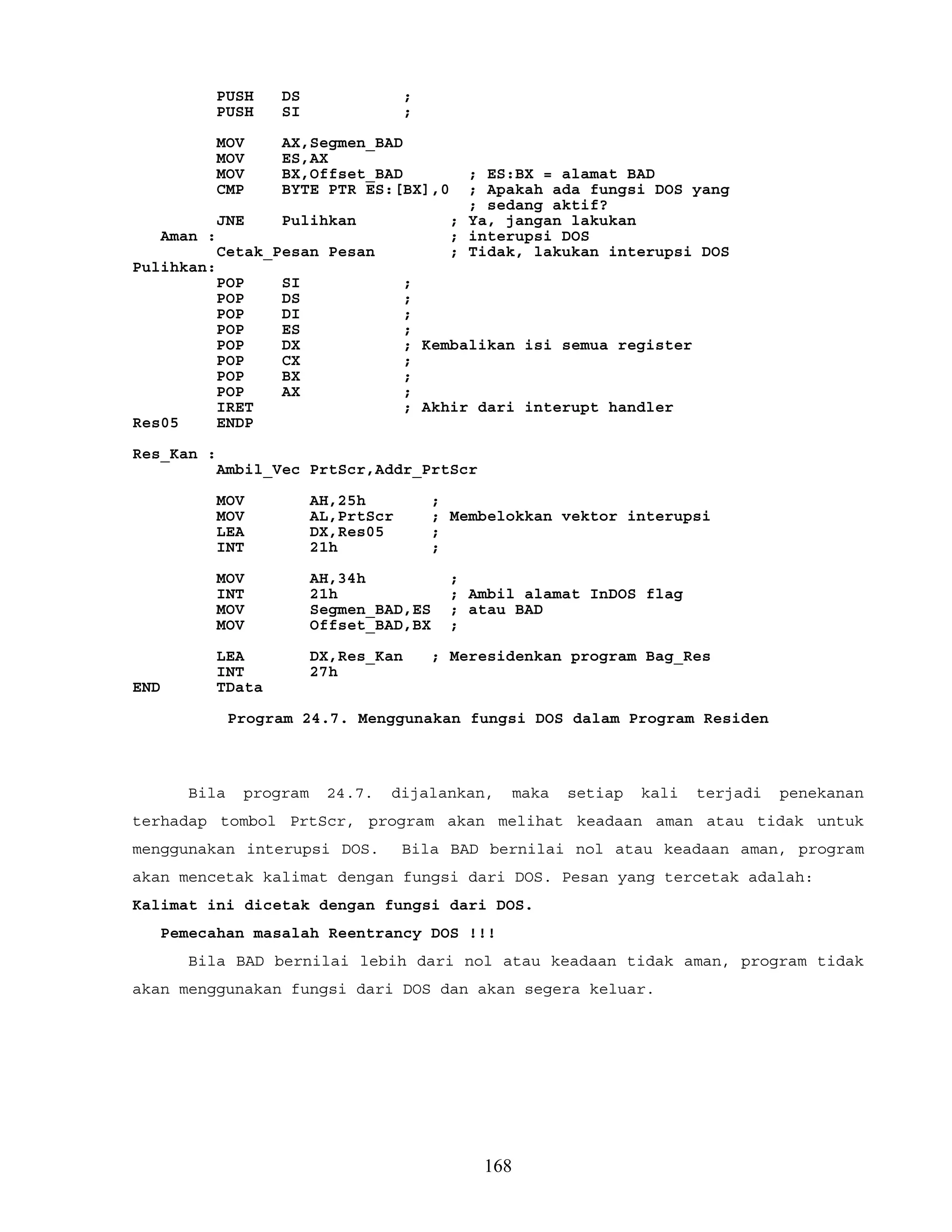 PUSH DS ;
PUSH SI ;
MOV AX,Segmen_BAD
MOV ES,AX
MOV BX,Offset_BAD ; ES:BX = alamat BAD
CMP BYTE PTR ES:[BX],0 ; Apakah ada fungsi DOS yang
; sedang aktif?
JNE Pulihkan ; Ya, jangan lakukan
Aman : ; interupsi DOS
Cetak_Pesan Pesan ; Tidak, lakukan interupsi DOS
Pulihkan:
POP SI ;
POP DS ;
POP DI ;
POP ES ;
POP DX ; Kembalikan isi semua register
POP CX ;
POP BX ;
POP AX ;
IRET ; Akhir dari interupt handler
Res05 ENDP
Res_Kan :
Ambil_Vec PrtScr,Addr_PrtScr
MOV AH,25h ;
MOV AL,PrtScr ; Membelokkan vektor interupsi
LEA DX,Res05 ;
INT 21h ;
MOV AH,34h ;
INT 21h ; Ambil alamat InDOS flag
MOV Segmen_BAD,ES ; atau BAD
MOV Offset_BAD,BX ;
LEA DX,Res_Kan ; Meresidenkan program Bag_Res
INT 27h
END TData
Program 24.7. Menggunakan fungsi DOS dalam Program Residen
Bila program 24.7. dijalankan, maka setiap kali terjadi penekanan
terhadap tombol PrtScr, program akan melihat keadaan aman atau tidak untuk
menggunakan interupsi DOS. Bila BAD bernilai nol atau keadaan aman, program
akan mencetak kalimat dengan fungsi dari DOS. Pesan yang tercetak adalah:
Kalimat ini dicetak dengan fungsi dari DOS.
Pemecahan masalah Reentrancy DOS !!!
Bila BAD bernilai lebih dari nol atau keadaan tidak aman, program tidak
akan menggunakan fungsi dari DOS dan akan segera keluar.
168
 