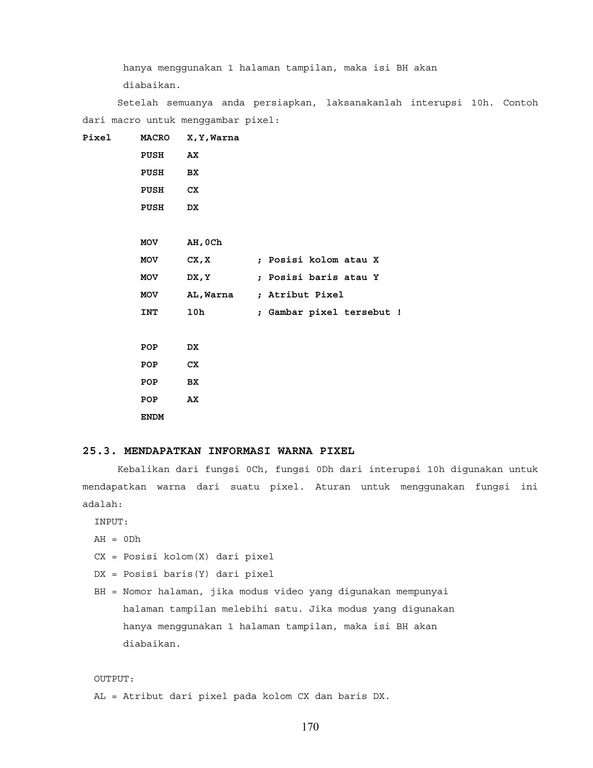 hanya menggunakan 1 halaman tampilan, maka isi BH akan
diabaikan.
Setelah semuanya anda persiapkan, laksanakanlah interupsi 10h. Contoh
dari macro untuk menggambar pixel:
Pixel MACRO X,Y,Warna
PUSH AX
PUSH BX
PUSH CX
PUSH DX
MOV AH,0Ch
MOV CX,X ; Posisi kolom atau X
MOV DX,Y ; Posisi baris atau Y
MOV AL,Warna ; Atribut Pixel
INT 10h ; Gambar pixel tersebut !
POP DX
POP CX
POP BX
POP AX
ENDM
25.3. MENDAPATKAN INFORMASI WARNA PIXEL
Kebalikan dari fungsi 0Ch, fungsi 0Dh dari interupsi 10h digunakan untuk
mendapatkan warna dari suatu pixel. Aturan untuk menggunakan fungsi ini
adalah:
INPUT:
AH = 0Dh
CX = Posisi kolom(X) dari pixel
DX = Posisi baris(Y) dari pixel
BH = Nomor halaman, jika modus video yang digunakan mempunyai
halaman tampilan melebihi satu. Jika modus yang digunakan
hanya menggunakan 1 halaman tampilan, maka isi BH akan
diabaikan.
OUTPUT:
AL = Atribut dari pixel pada kolom CX dan baris DX.
170
 