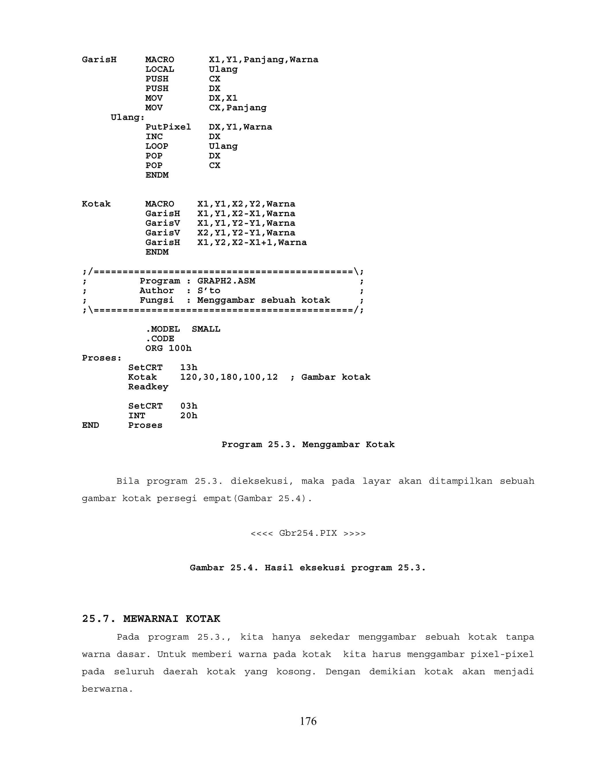 GarisH MACRO X1,Y1,Panjang,Warna
LOCAL Ulang
PUSH CX
PUSH DX
MOV DX,X1
MOV CX,Panjang
Ulang:
PutPixel DX,Y1,Warna
INC DX
LOOP Ulang
POP DX
POP CX
ENDM
Kotak MACRO X1,Y1,X2,Y2,Warna
GarisH X1,Y1,X2-X1,Warna
GarisV X1,Y1,Y2-Y1,Warna
GarisV X2,Y1,Y2-Y1,Warna
GarisH X1,Y2,X2-X1+1,Warna
ENDM
;/=============================================;
; Program : GRAPH2.ASM ;
; Author : S’to ;
; Fungsi : Menggambar sebuah kotak ;
;=============================================/;
.MODEL SMALL
.CODE
ORG 100h
Proses:
SetCRT 13h
Kotak 120,30,180,100,12 ; Gambar kotak
Readkey
SetCRT 03h
INT 20h
END Proses
Program 25.3. Menggambar Kotak
Bila program 25.3. dieksekusi, maka pada layar akan ditampilkan sebuah
gambar kotak persegi empat(Gambar 25.4).
<<<< Gbr254.PIX >>>>
Gambar 25.4. Hasil eksekusi program 25.3.
25.7. MEWARNAI KOTAK
Pada program 25.3., kita hanya sekedar menggambar sebuah kotak tanpa
warna dasar. Untuk memberi warna pada kotak kita harus menggambar pixel-pixel
pada seluruh daerah kotak yang kosong. Dengan demikian kotak akan menjadi
berwarna.
176
 