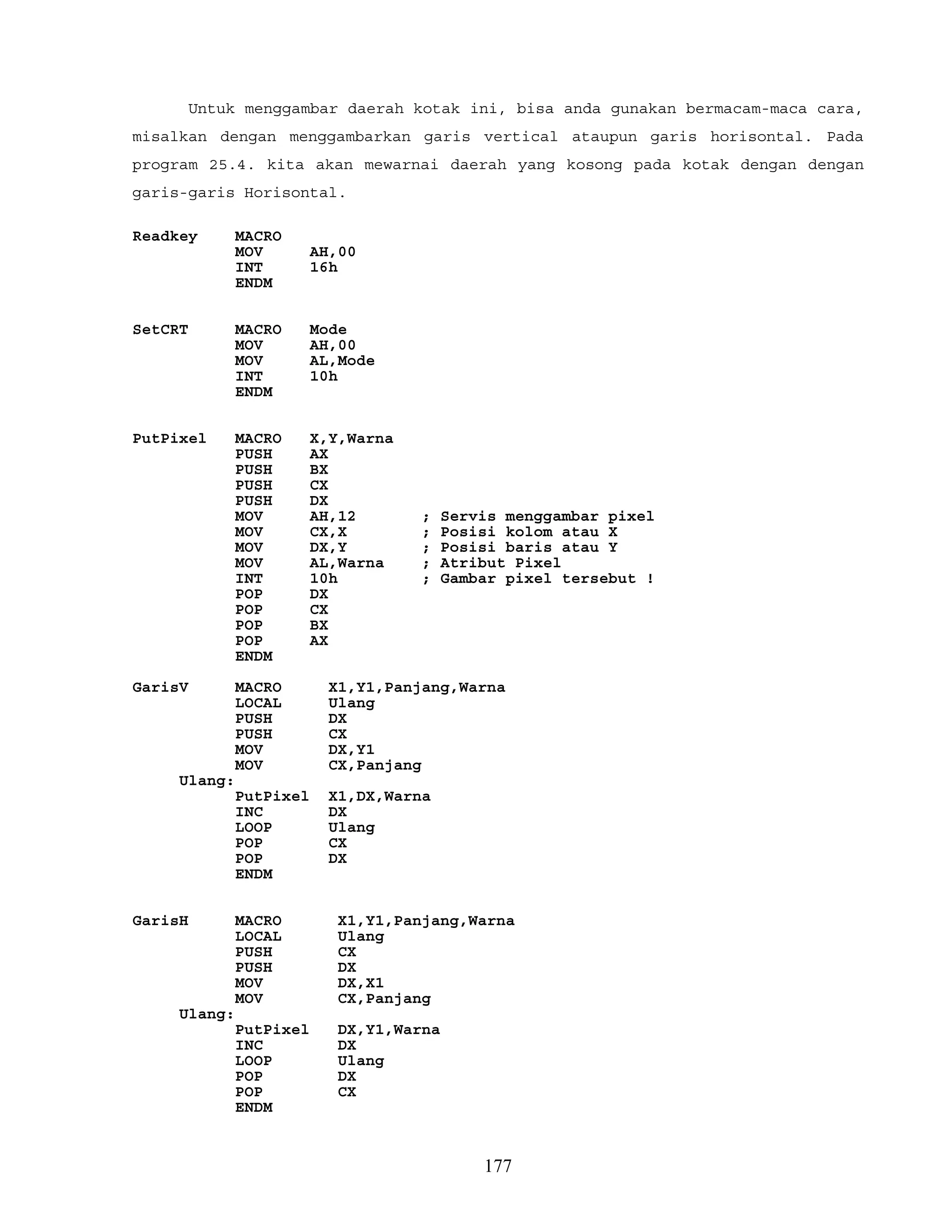 Untuk menggambar daerah kotak ini, bisa anda gunakan bermacam-maca cara,
misalkan dengan menggambarkan garis vertical ataupun garis horisontal. Pada
program 25.4. kita akan mewarnai daerah yang kosong pada kotak dengan dengan
garis-garis Horisontal.
Readkey MACRO
MOV AH,00
INT 16h
ENDM
SetCRT MACRO Mode
MOV AH,00
MOV AL,Mode
INT 10h
ENDM
PutPixel MACRO X,Y,Warna
PUSH AX
PUSH BX
PUSH CX
PUSH DX
MOV AH,12 ; Servis menggambar pixel
MOV CX,X ; Posisi kolom atau X
MOV DX,Y ; Posisi baris atau Y
MOV AL,Warna ; Atribut Pixel
INT 10h ; Gambar pixel tersebut !
POP DX
POP CX
POP BX
POP AX
ENDM
GarisV MACRO X1,Y1,Panjang,Warna
LOCAL Ulang
PUSH DX
PUSH CX
MOV DX,Y1
MOV CX,Panjang
Ulang:
PutPixel X1,DX,Warna
INC DX
LOOP Ulang
POP CX
POP DX
ENDM
GarisH MACRO X1,Y1,Panjang,Warna
LOCAL Ulang
PUSH CX
PUSH DX
MOV DX,X1
MOV CX,Panjang
Ulang:
PutPixel DX,Y1,Warna
INC DX
LOOP Ulang
POP DX
POP CX
ENDM
177
 
