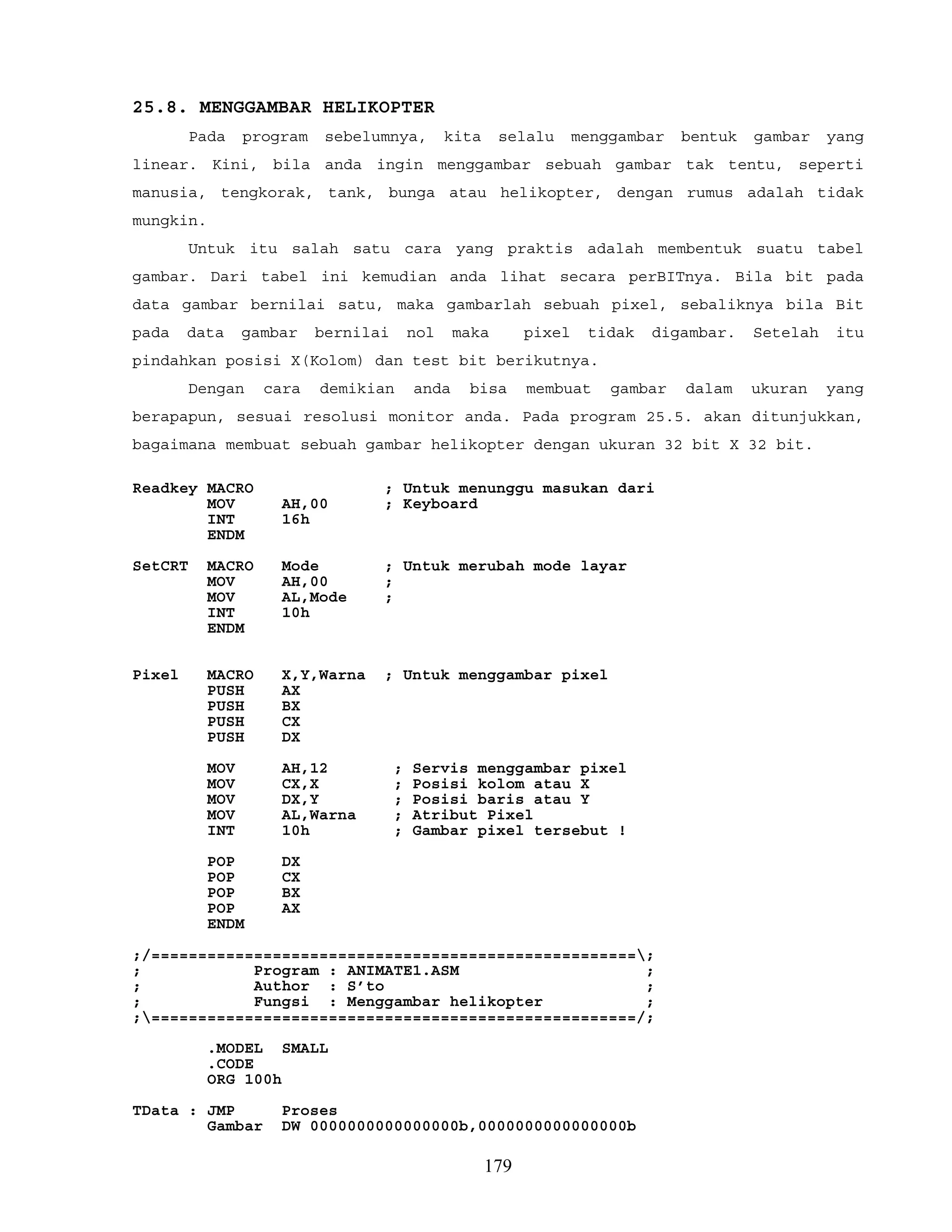 25.8. MENGGAMBAR HELIKOPTER
Pada program sebelumnya, kita selalu menggambar bentuk gambar yang
linear. Kini, bila anda ingin menggambar sebuah gambar tak tentu, seperti
manusia, tengkorak, tank, bunga atau helikopter, dengan rumus adalah tidak
mungkin.
Untuk itu salah satu cara yang praktis adalah membentuk suatu tabel
gambar. Dari tabel ini kemudian anda lihat secara perBITnya. Bila bit pada
data gambar bernilai satu, maka gambarlah sebuah pixel, sebaliknya bila Bit
pada data gambar bernilai nol maka pixel tidak digambar. Setelah itu
pindahkan posisi X(Kolom) dan test bit berikutnya.
Dengan cara demikian anda bisa membuat gambar dalam ukuran yang
berapapun, sesuai resolusi monitor anda. Pada program 25.5. akan ditunjukkan,
bagaimana membuat sebuah gambar helikopter dengan ukuran 32 bit X 32 bit.
Readkey MACRO ; Untuk menunggu masukan dari
MOV AH,00 ; Keyboard
INT 16h
ENDM
SetCRT MACRO Mode ; Untuk merubah mode layar
MOV AH,00 ;
MOV AL,Mode ;
INT 10h
ENDM
Pixel MACRO X,Y,Warna ; Untuk menggambar pixel
PUSH AX
PUSH BX
PUSH CX
PUSH DX
MOV AH,12 ; Servis menggambar pixel
MOV CX,X ; Posisi kolom atau X
MOV DX,Y ; Posisi baris atau Y
MOV AL,Warna ; Atribut Pixel
INT 10h ; Gambar pixel tersebut !
POP DX
POP CX
POP BX
POP AX
ENDM
;/====================================================;
; Program : ANIMATE1.ASM ;
; Author : S’to ;
; Fungsi : Menggambar helikopter ;
;====================================================/;
.MODEL SMALL
.CODE
ORG 100h
TData : JMP Proses
Gambar DW 0000000000000000b,0000000000000000b
179
 