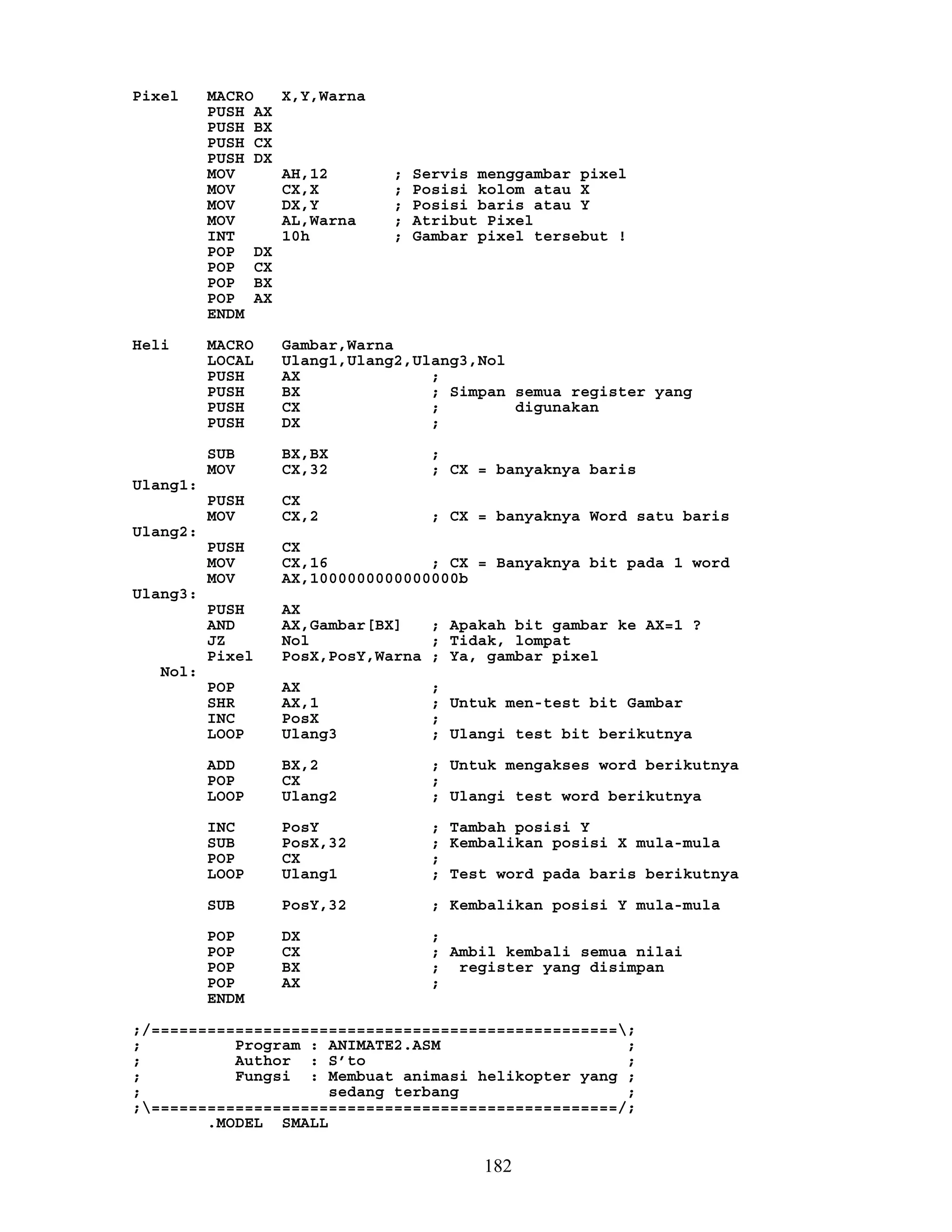 Pixel MACRO X,Y,Warna
PUSH AX
PUSH BX
PUSH CX
PUSH DX
MOV AH,12 ; Servis menggambar pixel
MOV CX,X ; Posisi kolom atau X
MOV DX,Y ; Posisi baris atau Y
MOV AL,Warna ; Atribut Pixel
INT 10h ; Gambar pixel tersebut !
POP DX
POP CX
POP BX
POP AX
ENDM
Heli MACRO Gambar,Warna
LOCAL Ulang1,Ulang2,Ulang3,Nol
PUSH AX ;
PUSH BX ; Simpan semua register yang
PUSH CX ; digunakan
PUSH DX ;
SUB BX,BX ;
MOV CX,32 ; CX = banyaknya baris
Ulang1:
PUSH CX
MOV CX,2 ; CX = banyaknya Word satu baris
Ulang2:
PUSH CX
MOV CX,16 ; CX = Banyaknya bit pada 1 word
MOV AX,1000000000000000b
Ulang3:
PUSH AX
AND AX,Gambar[BX] ; Apakah bit gambar ke AX=1 ?
JZ Nol ; Tidak, lompat
Pixel PosX,PosY,Warna ; Ya, gambar pixel
Nol:
POP AX ;
SHR AX,1 ; Untuk men-test bit Gambar
INC PosX ;
LOOP Ulang3 ; Ulangi test bit berikutnya
ADD BX,2 ; Untuk mengakses word berikutnya
POP CX ;
LOOP Ulang2 ; Ulangi test word berikutnya
INC PosY ; Tambah posisi Y
SUB PosX,32 ; Kembalikan posisi X mula-mula
POP CX ;
LOOP Ulang1 ; Test word pada baris berikutnya
SUB PosY,32 ; Kembalikan posisi Y mula-mula
POP DX ;
POP CX ; Ambil kembali semua nilai
POP BX ; register yang disimpan
POP AX ;
ENDM
;/==================================================;
; Program : ANIMATE2.ASM ;
; Author : S’to ;
; Fungsi : Membuat animasi helikopter yang ;
; sedang terbang ;
;==================================================/;
.MODEL SMALL
182
 