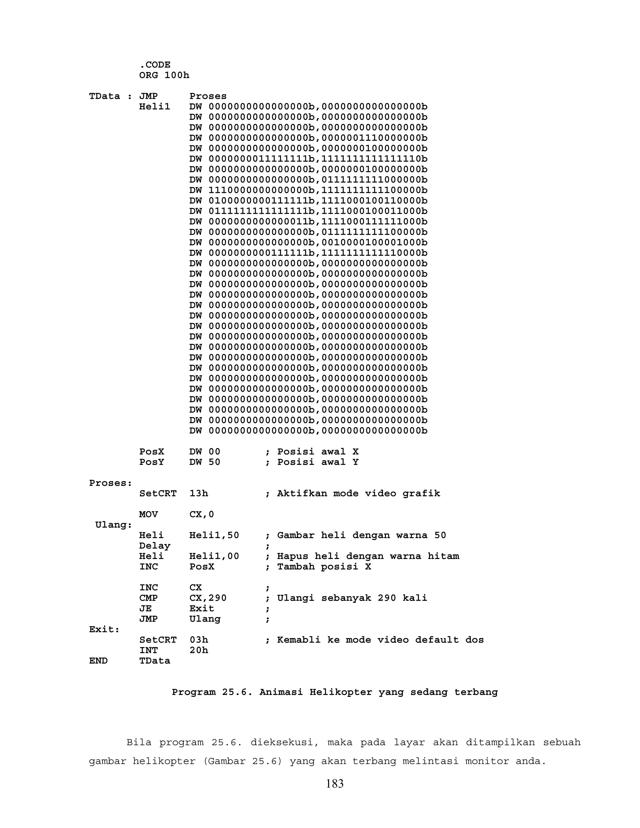 .CODE
ORG 100h
TData : JMP Proses
Heli1 DW 0000000000000000b,0000000000000000b
DW 0000000000000000b,0000000000000000b
DW 0000000000000000b,0000000000000000b
DW 0000000000000000b,0000001110000000b
DW 0000000000000000b,0000000100000000b
DW 0000000011111111b,1111111111111110b
DW 0000000000000000b,0000000100000000b
DW 0000000000000000b,0111111111000000b
DW 1110000000000000b,1111111111100000b
DW 0100000000111111b,1111000100110000b
DW 0111111111111111b,1111000100011000b
DW 0000000000000011b,1111000111111000b
DW 0000000000000000b,0111111111100000b
DW 0000000000000000b,0010000100001000b
DW 0000000000111111b,1111111111110000b
DW 0000000000000000b,0000000000000000b
DW 0000000000000000b,0000000000000000b
DW 0000000000000000b,0000000000000000b
DW 0000000000000000b,0000000000000000b
DW 0000000000000000b,0000000000000000b
DW 0000000000000000b,0000000000000000b
DW 0000000000000000b,0000000000000000b
DW 0000000000000000b,0000000000000000b
DW 0000000000000000b,0000000000000000b
DW 0000000000000000b,0000000000000000b
DW 0000000000000000b,0000000000000000b
DW 0000000000000000b,0000000000000000b
DW 0000000000000000b,0000000000000000b
DW 0000000000000000b,0000000000000000b
DW 0000000000000000b,0000000000000000b
DW 0000000000000000b,0000000000000000b
DW 0000000000000000b,0000000000000000b
PosX DW 00 ; Posisi awal X
PosY DW 50 ; Posisi awal Y
Proses:
SetCRT 13h ; Aktifkan mode video grafik
MOV CX,0
Ulang:
Heli Heli1,50 ; Gambar heli dengan warna 50
Delay ;
Heli Heli1,00 ; Hapus heli dengan warna hitam
INC PosX ; Tambah posisi X
INC CX ;
CMP CX,290 ; Ulangi sebanyak 290 kali
JE Exit ;
JMP Ulang ;
Exit:
SetCRT 03h ; Kemabli ke mode video default dos
INT 20h
END TData
Program 25.6. Animasi Helikopter yang sedang terbang
Bila program 25.6. dieksekusi, maka pada layar akan ditampilkan sebuah
gambar helikopter (Gambar 25.6) yang akan terbang melintasi monitor anda.
183
 
