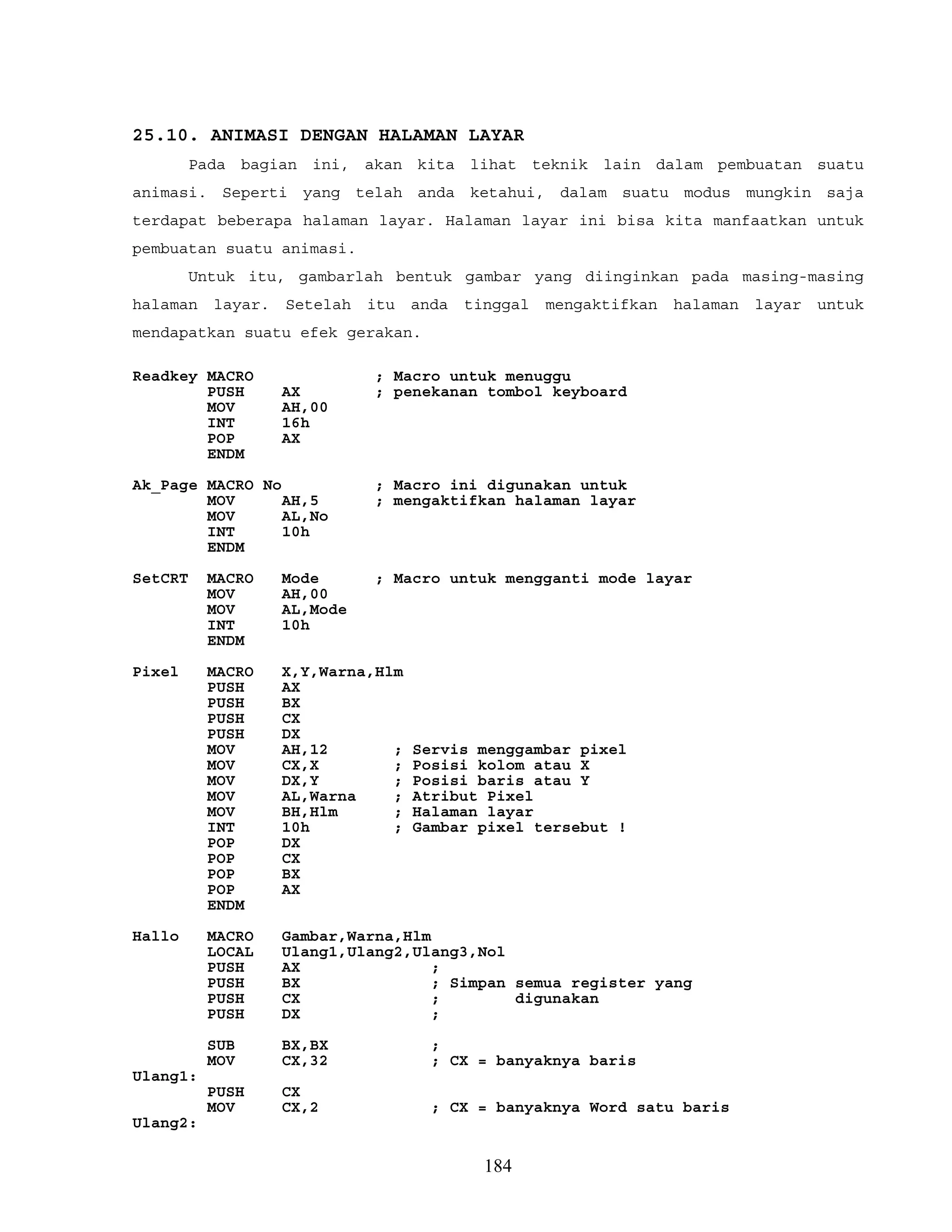 25.10. ANIMASI DENGAN HALAMAN LAYAR
Pada bagian ini, akan kita lihat teknik lain dalam pembuatan suatu
animasi. Seperti yang telah anda ketahui, dalam suatu modus mungkin saja
terdapat beberapa halaman layar. Halaman layar ini bisa kita manfaatkan untuk
pembuatan suatu animasi.
Untuk itu, gambarlah bentuk gambar yang diinginkan pada masing-masing
halaman layar. Setelah itu anda tinggal mengaktifkan halaman layar untuk
mendapatkan suatu efek gerakan.
Readkey MACRO ; Macro untuk menuggu
PUSH AX ; penekanan tombol keyboard
MOV AH,00
INT 16h
POP AX
ENDM
Ak_Page MACRO No ; Macro ini digunakan untuk
MOV AH,5 ; mengaktifkan halaman layar
MOV AL,No
INT 10h
ENDM
SetCRT MACRO Mode ; Macro untuk mengganti mode layar
MOV AH,00
MOV AL,Mode
INT 10h
ENDM
Pixel MACRO X,Y,Warna,Hlm
PUSH AX
PUSH BX
PUSH CX
PUSH DX
MOV AH,12 ; Servis menggambar pixel
MOV CX,X ; Posisi kolom atau X
MOV DX,Y ; Posisi baris atau Y
MOV AL,Warna ; Atribut Pixel
MOV BH,Hlm ; Halaman layar
INT 10h ; Gambar pixel tersebut !
POP DX
POP CX
POP BX
POP AX
ENDM
Hallo MACRO Gambar,Warna,Hlm
LOCAL Ulang1,Ulang2,Ulang3,Nol
PUSH AX ;
PUSH BX ; Simpan semua register yang
PUSH CX ; digunakan
PUSH DX ;
SUB BX,BX ;
MOV CX,32 ; CX = banyaknya baris
Ulang1:
PUSH CX
MOV CX,2 ; CX = banyaknya Word satu baris
Ulang2:
184
 