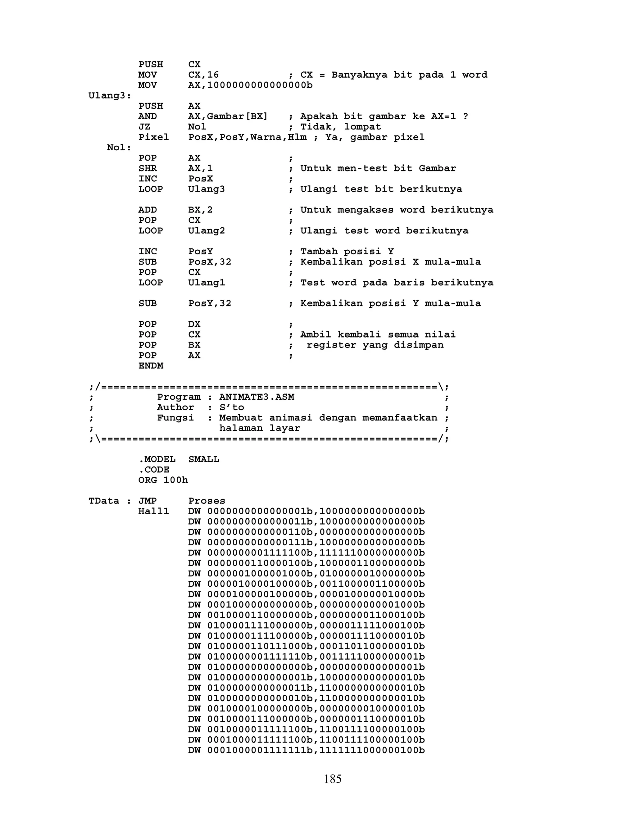 PUSH CX
MOV CX,16 ; CX = Banyaknya bit pada 1 word
MOV AX,1000000000000000b
Ulang3:
PUSH AX
AND AX,Gambar[BX] ; Apakah bit gambar ke AX=1 ?
JZ Nol ; Tidak, lompat
Pixel PosX,PosY,Warna,Hlm ; Ya, gambar pixel
Nol:
POP AX ;
SHR AX,1 ; Untuk men-test bit Gambar
INC PosX ;
LOOP Ulang3 ; Ulangi test bit berikutnya
ADD BX,2 ; Untuk mengakses word berikutnya
POP CX ;
LOOP Ulang2 ; Ulangi test word berikutnya
INC PosY ; Tambah posisi Y
SUB PosX,32 ; Kembalikan posisi X mula-mula
POP CX ;
LOOP Ulang1 ; Test word pada baris berikutnya
SUB PosY,32 ; Kembalikan posisi Y mula-mula
POP DX ;
POP CX ; Ambil kembali semua nilai
POP BX ; register yang disimpan
POP AX ;
ENDM
;/======================================================;
; Program : ANIMATE3.ASM ;
; Author : S’to ;
; Fungsi : Membuat animasi dengan memanfaatkan ;
; halaman layar ;
;======================================================/;
.MODEL SMALL
.CODE
ORG 100h
TData : JMP Proses
Hall1 DW 0000000000000001b,1000000000000000b
DW 0000000000000011b,1000000000000000b
DW 0000000000000110b,0000000000000000b
DW 0000000000000111b,1000000000000000b
DW 0000000001111100b,1111110000000000b
DW 0000000110000100b,1000001100000000b
DW 0000001000001000b,0100000010000000b
DW 0000010000100000b,0011000001100000b
DW 0000100000100000b,0000100000010000b
DW 0001000000000000b,0000000000001000b
DW 0010000110000000b,0000000011000100b
DW 0100001111000000b,0000011111000100b
DW 0100000111100000b,0000011110000010b
DW 0100000110111000b,0001101100000010b
DW 0100000001111110b,0011111000000001b
DW 0100000000000000b,0000000000000001b
DW 0100000000000001b,1000000000000010b
DW 0100000000000011b,1100000000000010b
DW 0100000000000010b,1100000000000010b
DW 0010000100000000b,0000000010000010b
DW 0010000111000000b,0000001110000010b
DW 0010000011111100b,1100111100000100b
DW 0001000011111100b,1100111100000100b
DW 0001000001111111b,1111111000000100b
185
 