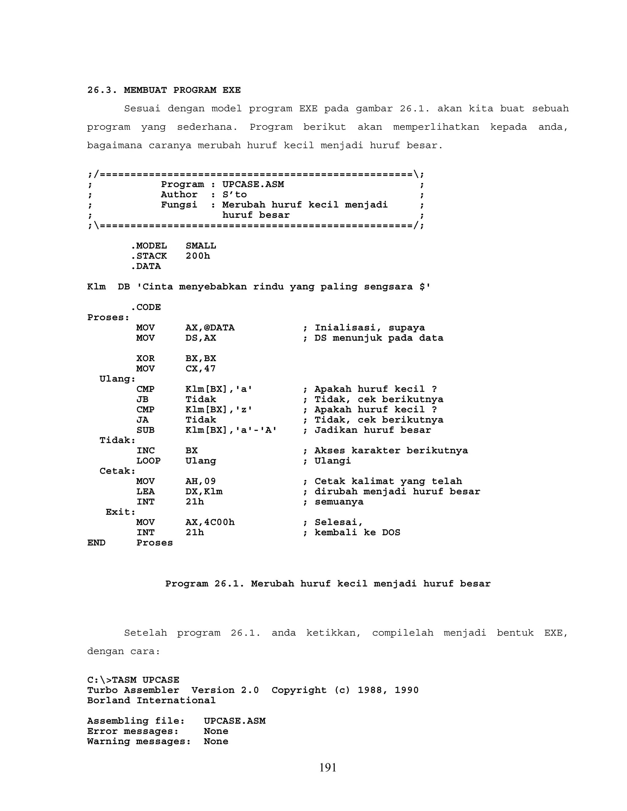 26.3. MEMBUAT PROGRAM EXE
Sesuai dengan model program EXE pada gambar 26.1. akan kita buat sebuah
program yang sederhana. Program berikut akan memperlihatkan kepada anda,
bagaimana caranya merubah huruf kecil menjadi huruf besar.
;/===================================================;
; Program : UPCASE.ASM ;
; Author : S’to ;
; Fungsi : Merubah huruf kecil menjadi ;
; huruf besar ;
;===================================================/;
.MODEL SMALL
.STACK 200h
.DATA
Klm DB 'Cinta menyebabkan rindu yang paling sengsara $'
.CODE
Proses:
MOV AX,@DATA ; Inialisasi, supaya
MOV DS,AX ; DS menunjuk pada data
XOR BX,BX
MOV CX,47
Ulang:
CMP Klm[BX],'a' ; Apakah huruf kecil ?
JB Tidak ; Tidak, cek berikutnya
CMP Klm[BX],'z' ; Apakah huruf kecil ?
JA Tidak ; Tidak, cek berikutnya
SUB Klm[BX],'a'-'A' ; Jadikan huruf besar
Tidak:
INC BX ; Akses karakter berikutnya
LOOP Ulang ; Ulangi
Cetak:
MOV AH,09 ; Cetak kalimat yang telah
LEA DX,Klm ; dirubah menjadi huruf besar
INT 21h ; semuanya
Exit:
MOV AX,4C00h ; Selesai,
INT 21h ; kembali ke DOS
END Proses
Program 26.1. Merubah huruf kecil menjadi huruf besar
Setelah program 26.1. anda ketikkan, compilelah menjadi bentuk EXE,
dengan cara:
C:>TASM UPCASE
Turbo Assembler Version 2.0 Copyright (c) 1988, 1990
Borland International
Assembling file: UPCASE.ASM
Error messages: None
Warning messages: None
191
 