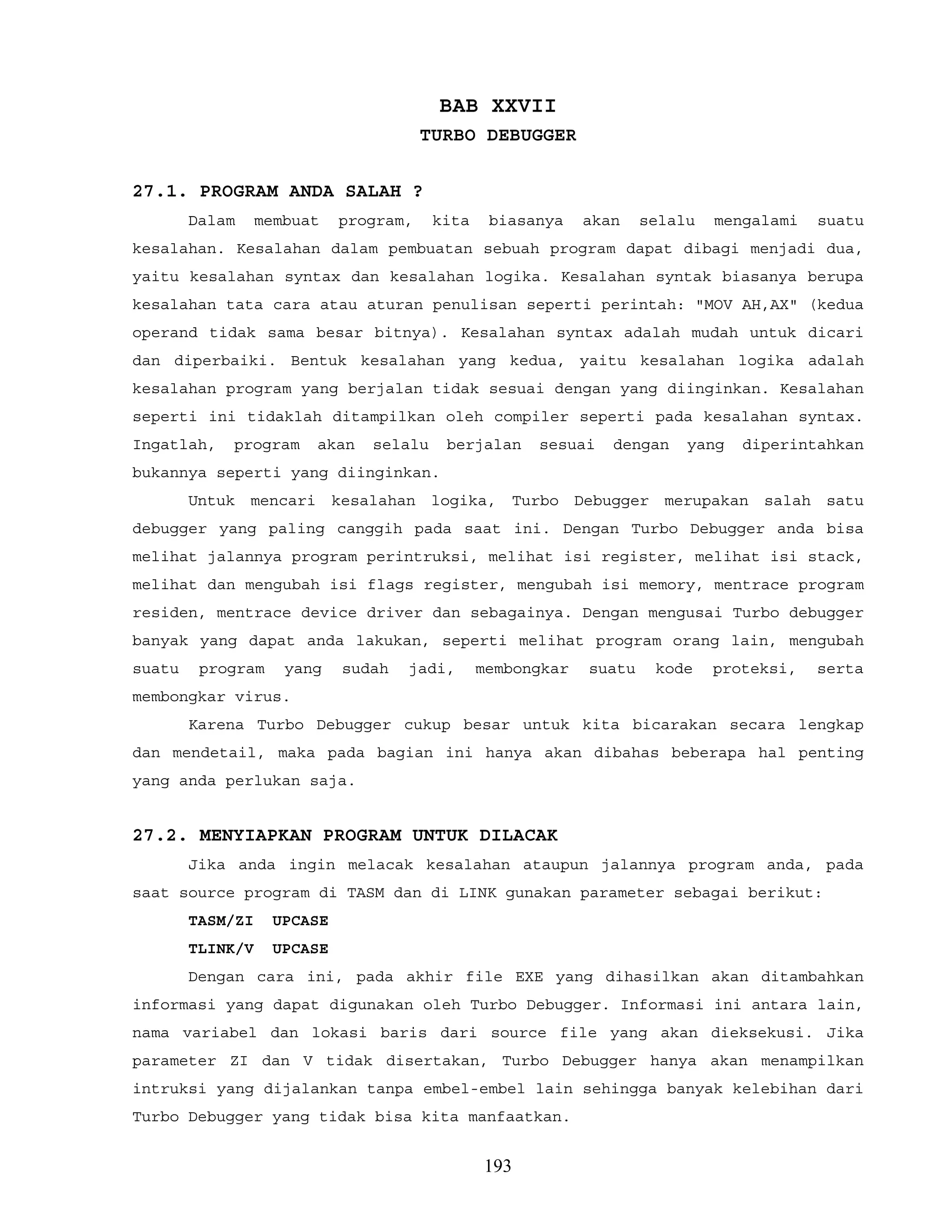 BAB XXVII
TURBO DEBUGGER
27.1. PROGRAM ANDA SALAH ?
Dalam membuat program, kita biasanya akan selalu mengalami suatu
kesalahan. Kesalahan dalam pembuatan sebuah program dapat dibagi menjadi dua,
yaitu kesalahan syntax dan kesalahan logika. Kesalahan syntak biasanya berupa
kesalahan tata cara atau aturan penulisan seperti perintah: "MOV AH,AX" (kedua
operand tidak sama besar bitnya). Kesalahan syntax adalah mudah untuk dicari
dan diperbaiki. Bentuk kesalahan yang kedua, yaitu kesalahan logika adalah
kesalahan program yang berjalan tidak sesuai dengan yang diinginkan. Kesalahan
seperti ini tidaklah ditampilkan oleh compiler seperti pada kesalahan syntax.
Ingatlah, program akan selalu berjalan sesuai dengan yang diperintahkan
bukannya seperti yang diinginkan.
Untuk mencari kesalahan logika, Turbo Debugger merupakan salah satu
debugger yang paling canggih pada saat ini. Dengan Turbo Debugger anda bisa
melihat jalannya program perintruksi, melihat isi register, melihat isi stack,
melihat dan mengubah isi flags register, mengubah isi memory, mentrace program
residen, mentrace device driver dan sebagainya. Dengan mengusai Turbo debugger
banyak yang dapat anda lakukan, seperti melihat program orang lain, mengubah
suatu program yang sudah jadi, membongkar suatu kode proteksi, serta
membongkar virus.
Karena Turbo Debugger cukup besar untuk kita bicarakan secara lengkap
dan mendetail, maka pada bagian ini hanya akan dibahas beberapa hal penting
yang anda perlukan saja.
27.2. MENYIAPKAN PROGRAM UNTUK DILACAK
Jika anda ingin melacak kesalahan ataupun jalannya program anda, pada
saat source program di TASM dan di LINK gunakan parameter sebagai berikut:
TASM/ZI UPCASE
TLINK/V UPCASE
Dengan cara ini, pada akhir file EXE yang dihasilkan akan ditambahkan
informasi yang dapat digunakan oleh Turbo Debugger. Informasi ini antara lain,
nama variabel dan lokasi baris dari source file yang akan dieksekusi. Jika
parameter ZI dan V tidak disertakan, Turbo Debugger hanya akan menampilkan
intruksi yang dijalankan tanpa embel-embel lain sehingga banyak kelebihan dari
Turbo Debugger yang tidak bisa kita manfaatkan.
193
 