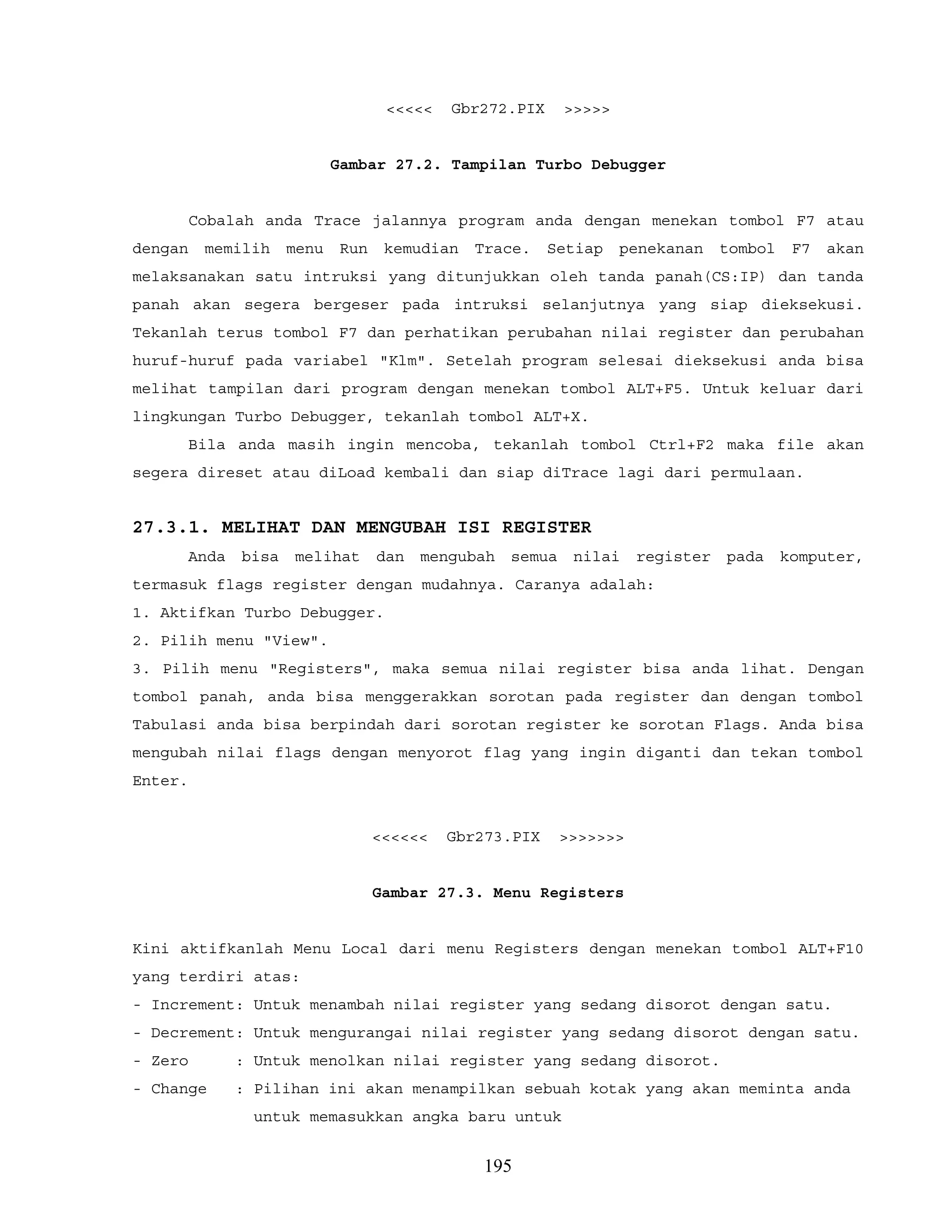 <<<<< Gbr272.PIX >>>>>
Gambar 27.2. Tampilan Turbo Debugger
Cobalah anda Trace jalannya program anda dengan menekan tombol F7 atau
dengan memilih menu Run kemudian Trace. Setiap penekanan tombol F7 akan
melaksanakan satu intruksi yang ditunjukkan oleh tanda panah(CS:IP) dan tanda
panah akan segera bergeser pada intruksi selanjutnya yang siap dieksekusi.
Tekanlah terus tombol F7 dan perhatikan perubahan nilai register dan perubahan
huruf-huruf pada variabel "Klm". Setelah program selesai dieksekusi anda bisa
melihat tampilan dari program dengan menekan tombol ALT+F5. Untuk keluar dari
lingkungan Turbo Debugger, tekanlah tombol ALT+X.
Bila anda masih ingin mencoba, tekanlah tombol Ctrl+F2 maka file akan
segera direset atau diLoad kembali dan siap diTrace lagi dari permulaan.
27.3.1. MELIHAT DAN MENGUBAH ISI REGISTER
Anda bisa melihat dan mengubah semua nilai register pada komputer,
termasuk flags register dengan mudahnya. Caranya adalah:
1. Aktifkan Turbo Debugger.
2. Pilih menu "View".
3. Pilih menu "Registers", maka semua nilai register bisa anda lihat. Dengan
tombol panah, anda bisa menggerakkan sorotan pada register dan dengan tombol
Tabulasi anda bisa berpindah dari sorotan register ke sorotan Flags. Anda bisa
mengubah nilai flags dengan menyorot flag yang ingin diganti dan tekan tombol
Enter.
<<<<<< Gbr273.PIX >>>>>>>
Gambar 27.3. Menu Registers
Kini aktifkanlah Menu Local dari menu Registers dengan menekan tombol ALT+F10
yang terdiri atas:
- Increment: Untuk menambah nilai register yang sedang disorot dengan satu.
- Decrement: Untuk mengurangai nilai register yang sedang disorot dengan satu.
- Zero : Untuk menolkan nilai register yang sedang disorot.
- Change : Pilihan ini akan menampilkan sebuah kotak yang akan meminta anda
untuk memasukkan angka baru untuk
195
 