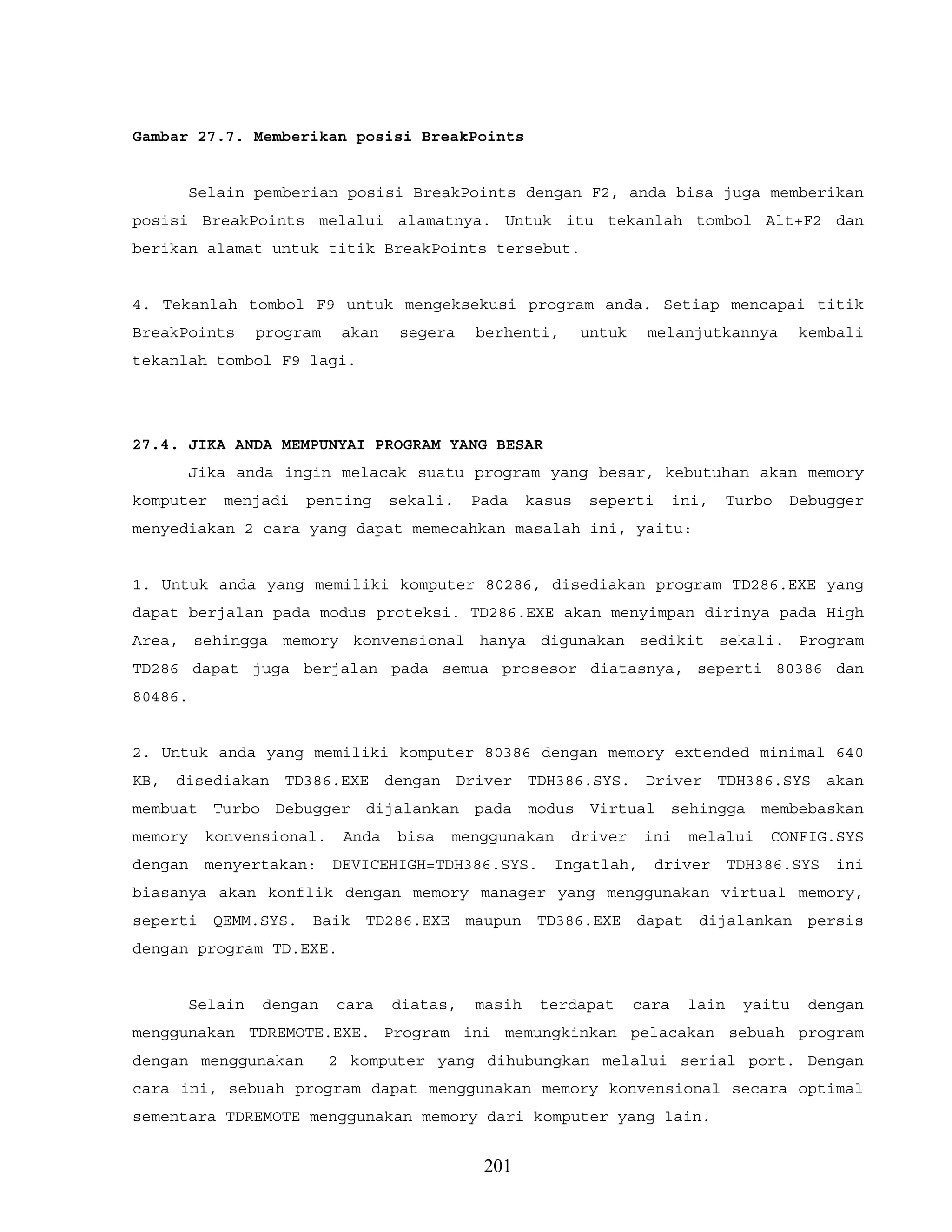 Gambar 27.7. Memberikan posisi BreakPoints
Selain pemberian posisi BreakPoints dengan F2, anda bisa juga memberikan
posisi BreakPoints melalui alamatnya. Untuk itu tekanlah tombol Alt+F2 dan
berikan alamat untuk titik BreakPoints tersebut.
4. Tekanlah tombol F9 untuk mengeksekusi program anda. Setiap mencapai titik
BreakPoints program akan segera berhenti, untuk melanjutkannya kembali
tekanlah tombol F9 lagi.
27.4. JIKA ANDA MEMPUNYAI PROGRAM YANG BESAR
Jika anda ingin melacak suatu program yang besar, kebutuhan akan memory
komputer menjadi penting sekali. Pada kasus seperti ini, Turbo Debugger
menyediakan 2 cara yang dapat memecahkan masalah ini, yaitu:
1. Untuk anda yang memiliki komputer 80286, disediakan program TD286.EXE yang
dapat berjalan pada modus proteksi. TD286.EXE akan menyimpan dirinya pada High
Area, sehingga memory konvensional hanya digunakan sedikit sekali. Program
TD286 dapat juga berjalan pada semua prosesor diatasnya, seperti 80386 dan
80486.
2. Untuk anda yang memiliki komputer 80386 dengan memory extended minimal 640
KB, disediakan TD386.EXE dengan Driver TDH386.SYS. Driver TDH386.SYS akan
membuat Turbo Debugger dijalankan pada modus Virtual sehingga membebaskan
memory konvensional. Anda bisa menggunakan driver ini melalui CONFIG.SYS
dengan menyertakan: DEVICEHIGH=TDH386.SYS. Ingatlah, driver TDH386.SYS ini
biasanya akan konflik dengan memory manager yang menggunakan virtual memory,
seperti QEMM.SYS. Baik TD286.EXE maupun TD386.EXE dapat dijalankan persis
dengan program TD.EXE.
Selain dengan cara diatas, masih terdapat cara lain yaitu dengan
menggunakan TDREMOTE.EXE. Program ini memungkinkan pelacakan sebuah program
dengan menggunakan 2 komputer yang dihubungkan melalui serial port. Dengan
cara ini, sebuah program dapat menggunakan memory konvensional secara optimal
sementara TDREMOTE menggunakan memory dari komputer yang lain.
201
 