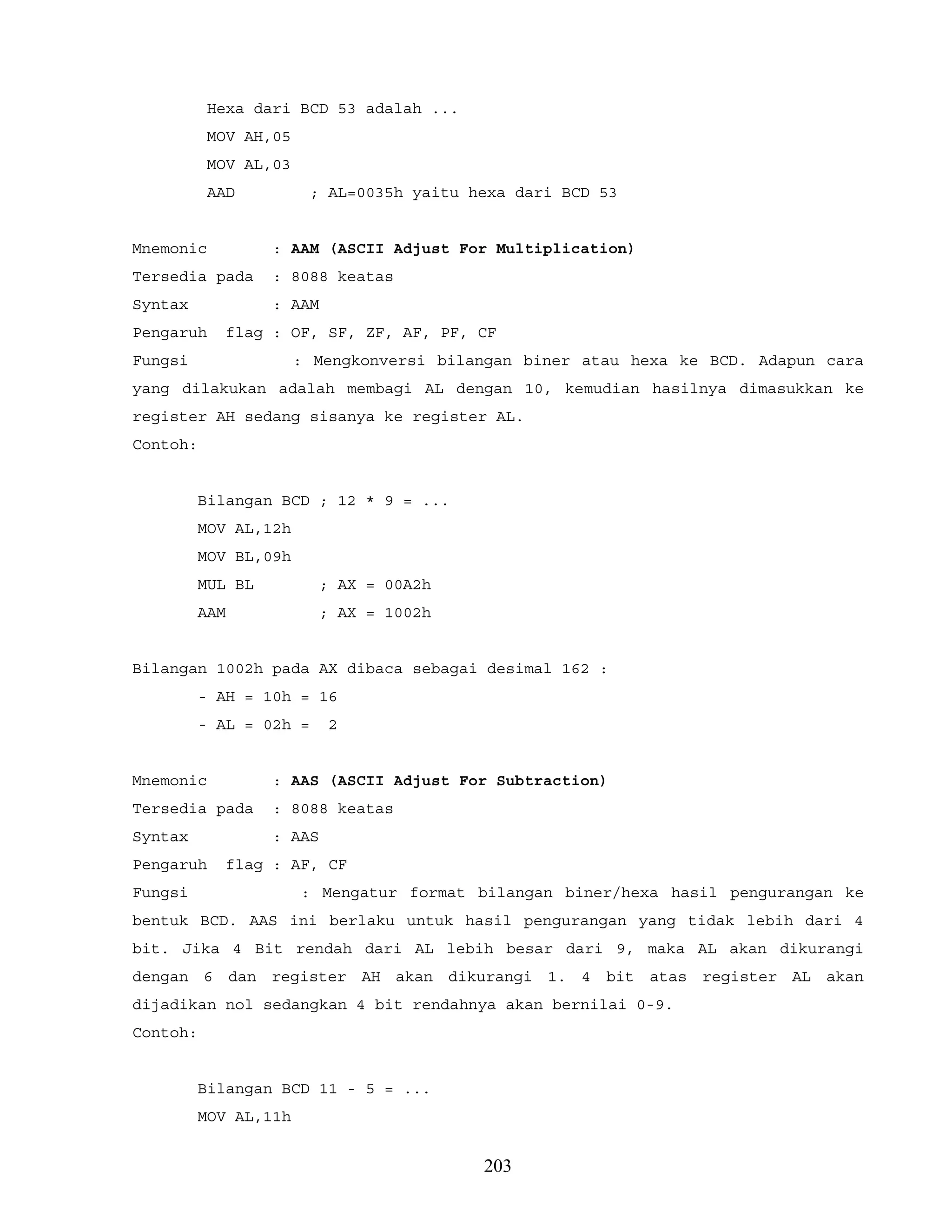 Hexa dari BCD 53 adalah ...
MOV AH,05
MOV AL,03
AAD ; AL=0035h yaitu hexa dari BCD 53
Mnemonic : AAM (ASCII Adjust For Multiplication)
Tersedia pada : 8088 keatas
Syntax : AAM
Pengaruh flag : OF, SF, ZF, AF, PF, CF
Fungsi : Mengkonversi bilangan biner atau hexa ke BCD. Adapun cara
yang dilakukan adalah membagi AL dengan 10, kemudian hasilnya dimasukkan ke
register AH sedang sisanya ke register AL.
Contoh:
Bilangan BCD ; 12 * 9 = ...
MOV AL,12h
MOV BL,09h
MUL BL ; AX = 00A2h
AAM ; AX = 1002h
Bilangan 1002h pada AX dibaca sebagai desimal 162 :
- AH = 10h = 16
- AL = 02h = 2
Mnemonic : AAS (ASCII Adjust For Subtraction)
Tersedia pada : 8088 keatas
Syntax : AAS
Pengaruh flag : AF, CF
Fungsi : Mengatur format bilangan biner/hexa hasil pengurangan ke
bentuk BCD. AAS ini berlaku untuk hasil pengurangan yang tidak lebih dari 4
bit. Jika 4 Bit rendah dari AL lebih besar dari 9, maka AL akan dikurangi
dengan 6 dan register AH akan dikurangi 1. 4 bit atas register AL akan
dijadikan nol sedangkan 4 bit rendahnya akan bernilai 0-9.
Contoh:
Bilangan BCD 11 - 5 = ...
MOV AL,11h
203
 
