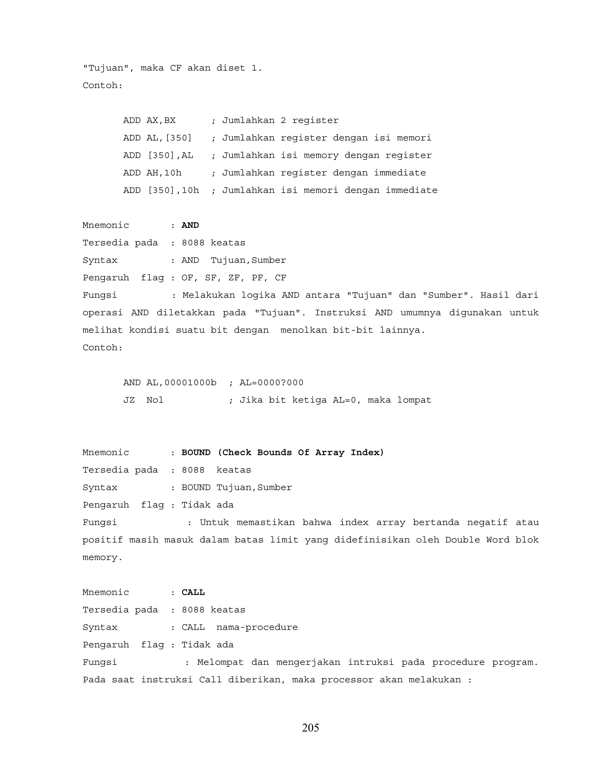"Tujuan", maka CF akan diset 1.
Contoh:
ADD AX,BX ; Jumlahkan 2 register
ADD AL,[350] ; Jumlahkan register dengan isi memori
ADD [350],AL ; Jumlahkan isi memory dengan register
ADD AH,10h ; Jumlahkan register dengan immediate
ADD [350],10h ; Jumlahkan isi memori dengan immediate
Mnemonic : AND
Tersedia pada : 8088 keatas
Syntax : AND Tujuan,Sumber
Pengaruh flag : OF, SF, ZF, PF, CF
Fungsi : Melakukan logika AND antara "Tujuan" dan "Sumber". Hasil dari
operasi AND diletakkan pada "Tujuan". Instruksi AND umumnya digunakan untuk
melihat kondisi suatu bit dengan menolkan bit-bit lainnya.
Contoh:
AND AL,00001000b ; AL=0000?000
JZ Nol ; Jika bit ketiga AL=0, maka lompat
Mnemonic : BOUND (Check Bounds Of Array Index)
Tersedia pada : 8088 keatas
Syntax : BOUND Tujuan,Sumber
Pengaruh flag : Tidak ada
Fungsi : Untuk memastikan bahwa index array bertanda negatif atau
positif masih masuk dalam batas limit yang didefinisikan oleh Double Word blok
memory.
Mnemonic : CALL
Tersedia pada : 8088 keatas
Syntax : CALL nama-procedure
Pengaruh flag : Tidak ada
Fungsi : Melompat dan mengerjakan intruksi pada procedure program.
Pada saat instruksi Call diberikan, maka processor akan melakukan :
205
 
