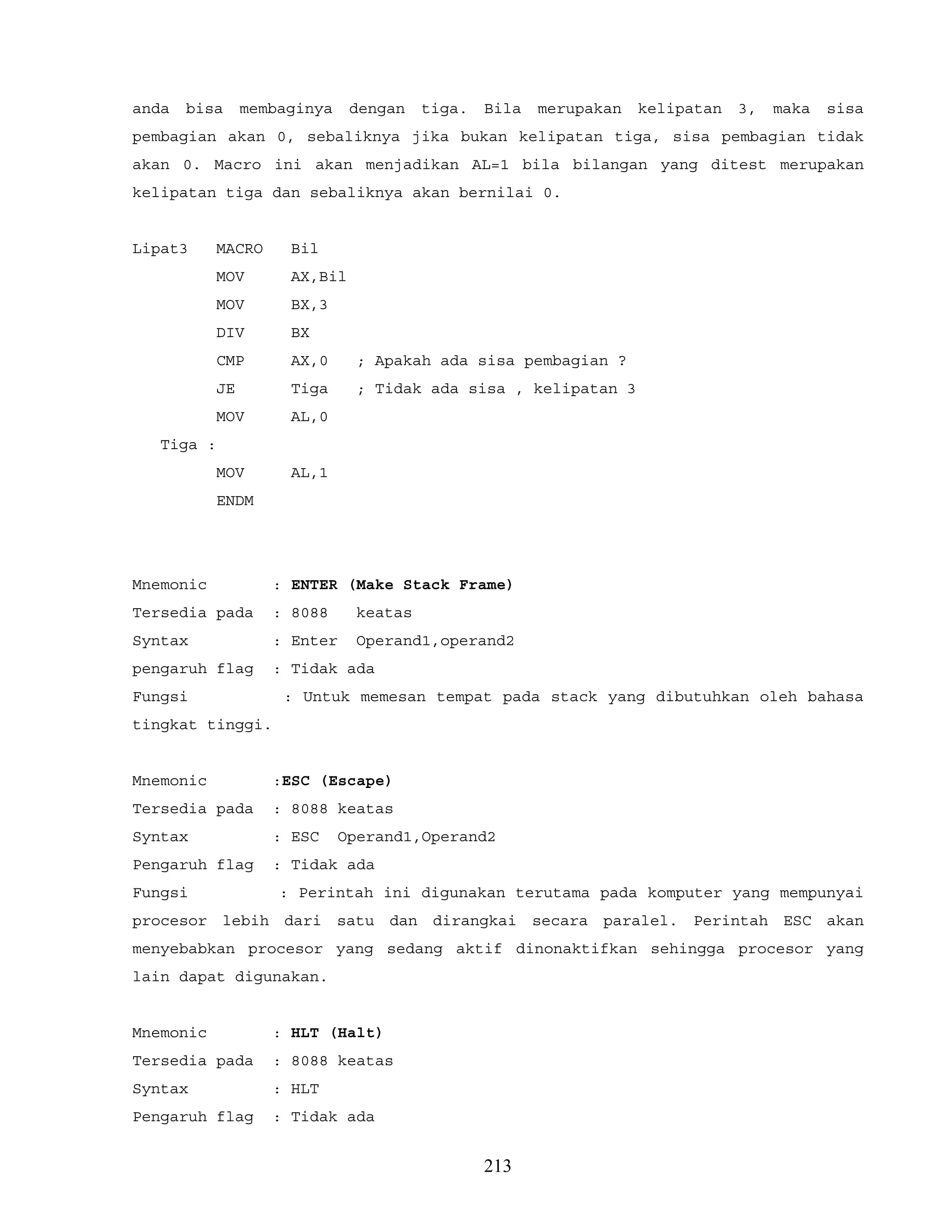 anda bisa membaginya dengan tiga. Bila merupakan kelipatan 3, maka sisa
pembagian akan 0, sebaliknya jika bukan kelipatan tiga, sisa pembagian tidak
akan 0. Macro ini akan menjadikan AL=1 bila bilangan yang ditest merupakan
kelipatan tiga dan sebaliknya akan bernilai 0.
Lipat3 MACRO Bil
MOV AX,Bil
MOV BX,3
DIV BX
CMP AX,0 ; Apakah ada sisa pembagian ?
JE Tiga ; Tidak ada sisa , kelipatan 3
MOV AL,0
Tiga :
MOV AL,1
ENDM
Mnemonic : ENTER (Make Stack Frame)
Tersedia pada : 8088 keatas
Syntax : Enter Operand1,operand2
pengaruh flag : Tidak ada
Fungsi : Untuk memesan tempat pada stack yang dibutuhkan oleh bahasa
tingkat tinggi.
Mnemonic :ESC (Escape)
Tersedia pada : 8088 keatas
Syntax : ESC Operand1,Operand2
Pengaruh flag : Tidak ada
Fungsi : Perintah ini digunakan terutama pada komputer yang mempunyai
procesor lebih dari satu dan dirangkai secara paralel. Perintah ESC akan
menyebabkan procesor yang sedang aktif dinonaktifkan sehingga procesor yang
lain dapat digunakan.
Mnemonic : HLT (Halt)
Tersedia pada : 8088 keatas
Syntax : HLT
Pengaruh flag : Tidak ada
213
 